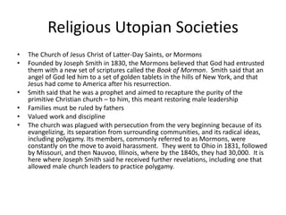 Religious Utopian Societies
• The Church of Jesus Christ of Latter-Day Saints, or Mormons
• Founded by Joseph Smith in 1830, the Mormons believed that God had entrusted
them with a new set of scriptures called the Book of Mormon. Smith said that an
angel of God led him to a set of golden tablets in the hills of New York, and that
Jesus had come to America after his resurrection.
• Smith said that he was a prophet and aimed to recapture the purity of the
primitive Christian church – to him, this meant restoring male leadership
• Families must be ruled by fathers
• Valued work and discipline
• The church was plagued with persecution from the very beginning because of its
evangelizing, its separation from surrounding communities, and its radical ideas,
including polygamy. Its members, commonly referred to as Mormons, were
constantly on the move to avoid harassment. They went to Ohio in 1831, followed
by Missouri, and then Nauvoo, Illinois, where by the 1840s, they had 30,000. It is
here where Joseph Smith said he received further revelations, including one that
allowed male church leaders to practice polygamy.
 