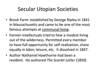 Secular Utopian Societies
• Brook Farm: established by George Ripley in 1841
in Massachusetts and came to be one of the most
famous attempts at communal living.
• Farmer-intellectuals tried to hew a modest living
out of the wilderness. Permitted every member
to have full opportunity for self-realization, share
equally in labor, leisure, etc. It dissolved in 1847.
• Author Nathaniel Hawthorne had been a
resident. He authored The Scarlet Letter (1850)
 