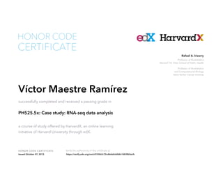 Professor of Biostatistics
Harvard T.H. Chan School of Public Health
Professor of Biostatistics
and Computational Biology
Dana Farber Cancer Institute
Rafael A. Irizarry
HONOR CODE CERTIFICATE Verify the authenticity of this certificate at
CERTIFICATE
HONOR CODE
Víctor Maestre Ramírez
successfully completed and received a passing grade in
PH525.5x: Case study: RNA-seq data analysis
a course of study offered by HarvardX, an online learning
initiative of Harvard University through edX.
Issued October 07, 2015 https://verify.edx.org/cert/d15062c72cdb4a0cbfd4c1d03f65ecfc