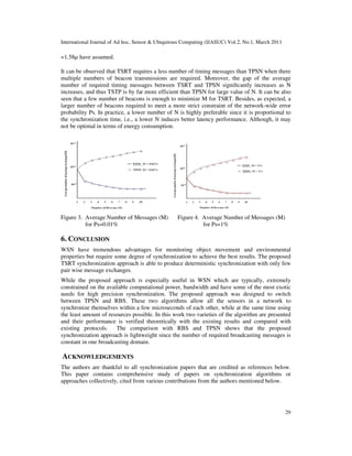 International Journal of Ad hoc, Sensor & Ubiquitous Computing (IJASUC) Vol.2, No.1, March 2011
29
=1.58µ have assumed.
It can be observed that TSRT requires a less number of timing messages than TPSN when there
multiple numbers of beacon transmissions are required. Moreover, the gap of the average
number of required timing messages between TSRT and TPSN signiﬁcantly increases as N
increases, and thus TSTP is by far more efficient than TPSN for large value of N. It can be also
seen that a few number of beacons is enough to minimize M for TSRT. Besides, as expected, a
larger number of beacons required to meet a more strict constraint of the network-wide error
probability Ps. In practice, a lower number of N is highly preferable since it is proportional to
the synchronization time, i.e., a lower N induces better latency performance. Although, it may
not be optimal in terms of energy consumption.
Figure 3. Average Number of Messages (M) Figure 4. Average Number of Messages (M)
for Ps=0.01% for Ps=1%
6. CONCLUSION
WSN have tremendous advantages for monitoring object movement and environmental
properties but require some degree of synchronization to achieve the best results. The proposed
TSRT synchronization approach is able to produce deterministic synchronization with only few
pair wise message exchanges.
While the proposed approach is especially useful in WSN which are typically, extremely
constrained on the available computational power, bandwidth and have some of the most exotic
needs for high precision synchronization. The proposed approach was designed to switch
between TPSN and RBS. These two algorithms allow all the sensors in a network to
synchronize themselves within a few microseconds of each other, while at the same time using
the least amount of resources possible. In this work two varieties of the algorithm are presented
and their performance is verified theoretically with the existing results and compared with
existing protocols. The comparison with RBS and TPSN shows that the proposed
synchronization approach is lightweight since the number of required broadcasting messages is
constant in one broadcasting domain.
ACKNOWLEDGEMENTS
The authors are thankful to all synchronization papers that are credited as references below.
This paper contains comprehensive study of papers on synchronization algorithms or
approaches collectively, cited from various contributions from the authors mentioned below.
 