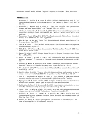 International Journal of Ad hoc, Sensor & Ubiquitous Computing (IJASUC) Vol.2, No.1, March 2011
30
REFERENCES
1. Rahamatkar, S., Agarwal, A. & Kumar, N., (2010) “Analysis and Comparative Study of Clock
Synchronization Schemes in Wireless Sensor Networks”, Int. J. Comp. Sc. & Engg., Vol. 2, No. 3, pp
523-528.
2. Rahamatkar, S., Agarwal, Ajay & Sharma, V., (2009) “Tree Structured Time Synchronization
Protocol in Wireless Sensor Network”, UbiCC Journal, Vol. 4, pp. 712-717.
3. Abolfazl, A., Beikmahdavi, N. & Naderi, B. S., (2010) “Cluster-based and cellular approach to fault
detection and recovery in wireless sensor network”, Int. J. Wireless & Mobile Network, Vol. 2, No. 1,
pp 97-108.
4. Ranganathan, Prakash & Nygard, K., (2010) “Time Synchronization in Wireless Sensor Networks: A
Survey”, Int. J. of UbiComp, Vol. 1, No. 2, pp 92-102.
5. Rhee, K., Lee, J. & Wu, Y.C., (2009) “Clock Synchronization in Wireless Sensor Networks”, An
Overview. Sensors 9, pp. 56-85,
6. Zhao, F. & Guibas, L., (2004) “Wireless Sensor Networks: An Information Processing Approach,
Morgan Kaufmann”, pp. 107-117.
7. Mills, D. L., (1991) “Internet Time Synchronization: The Network Time Protocol”, IEEE Trans.
Comm. 39 (10), pp. 1482–1493.
8. Bulusu, N. & Jha, S. (2005) Wireless Sensor Networks: A Systems Perspective, Artech House:
Norwood MA, USA.
9. Elson, J. E., Girod, L. & Estrin, D., (2002) ”Fine-Grained Network Time Synchronization using
Reference Broadcasts”, 5th
Symposium on Operating Systems Design and Implementation, pp. 147–
163.
10. Ganeriwal, S., Kumar, R. & Srivastava, M. B., (2001) “Timing-Sync Protocol for Sensor Networks”,
First ACM Conference on Embedded Networked Sensor System (SenSys), pp. 138–149.
11. Woo, Culler, D., (2001) ”A Transmission Control Scheme for Media Access in Sensor Networks”,
Mobicom, pp. 221–235.
12. Dai, H. & Han, R., (2004) “TSync: a lightweight bidirectional time synchronization service for
wireless sensor networks”, SIGMOBILE Mob. Comput. Commun. Rev. Vol. 8 (1), pp. 125-139.
13. Noh, K. L. & Chaudhari, Q., Serpedin, E., Suter, B., (2007) “Analysis of clock offset and skew
estimation in timing sync protocol for sensor networks”, IEEE Globecom, San Francisco.
14. Kyoung-Lae Noh & Erchin Serpedin, (2007) “Adaptive multi-hop timing synchronization for
wireless sensor Networks”, 9th Int. Symp. On Signal Processing & Its Applications.
15. PalChaudhuri, S., Saha, A. K. & Johnson, D. B., (2004) “Adaptive clock synchronization in sensor
networks” 3rd int. Symp. on inf. Processing in Sensor Networks, pp. 340-348.
16. Sun, K., Ning, P. & Wang, C., (2006) “TinySeRSync: Secure and Resilient time synchronization in
wireless sensor networks”, 13 ACM Conf. on Comp. Comm. Security, pp. 264-277.
17. Ganeriwal, S., Kumar, R., Adlakha, S. & Srivastav, M., (2003) “Network-wide Time
Synchronization in Sensor Networks”, Technical Report, Networked and Embedded Systems Lab,
Elec. Eng. Dept., UCLA.
18. Greunen, J. & Rabaey, J., (2003) “Lightweight Time Synchronization for Sensor Networks”, 2nd
ACM Int. Workshop on WSN & Applications, pp. 11–19.
 