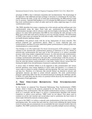 International Journal of Ad hoc, Sensor & Ubiquitous Computing (IJASUC) Vol.2, No.1, March 2011
22
advantage of RBS is that it eliminates transmitter-side non-determinism. The disadvantage of
the approach is that additional message exchange is necessary to communicate the local time-
stamps between the nodes. In the case of multi hop synchronization, the RBS protocol would
lose its accuracy. Santashil PalChaudhuri et al [15] extended the RBS protocol to handle multi
hop clock synchronization in which all nodes need not be within single-hop range of a clock
synchronization sender.
The TPSN algorithm first creates a spanning tree of the network and then performs pair wise
synchronization along the edges. Each node gets synchronized by exchanging two
synchronization messages with its reference node one level higher in the hierarchy. The TPSN
achieves two times better performance than RBS by time-stamping the radio messages in the
MAC layer of the radio stack and by relying on a two-way message exchange. The shortcoming
of TPSN is that it does not estimate the clock drift of nodes, which limits its accuracy, and does
not handle dynamic topology changes.
TinySeRSync [16] protocol works with the ad hoc deployments of sensor networks. This
protocol proposed two asynchronous phases: Phase I –secure single-hop pair wise
synchronization, and Phase II–secure andresilient global synchronization to achieve global time
synchronization in a sensor network.
Van Greunen et al [18] Lightweight Tree-based Synchronization (LTS) protocol is a slight
variation of the network-wide synchronization protocol of Ganeriwal et al. [17]. Similar to
network-wide synchronization the main goal of the LTS protocol is to achieve reasonable
accuracy while using modest computational resources. As with network-wide synchronization,
the LTS protocol seeks to build a tree structure within the network. Adjacent tree nodes
exchange synchronization information with each other. A disadvantage is that the accuracy of
synchronization decreases linearly in the depth of the synchronization tree (i.e., the longest path
from the node that initiates synchronization to a leaf node). Authors discuss various ideas for
limiting the depth of tree; the performance of protocol is analyzed with simulations.
A survey study of Abolfazl Akbari et al [4] suggested as data communication and various
network operations cause energy depletion in sensor nodes and therefore, it is common for
sensor nodes to exhaust its energy completely and stop operating. This may cause connectivity
and data loss. Therefore, it is necessary that network failures are detected in advance and
appropriate measures are taken to sustain network operation. The clock synchronization
protocols significantly differ from the conventional protocols in dealing the challenges specific
to WSNs. It is quite likely that the choice of a protocol will be driven by the characteristics and
requirements of each application.
3. TREE STRUCTURED REFERENCING TIME SYNCHRONIZATION
APPROACH
In this Section we proposed Tree Structured Referencing Time Synchronization (TSRT)
scheme, which is based on the protocol, proposed by [2], that the aim is to minimize the
complexity of the synchronization. Thus the needed synchronization accuracy is assumed to be
given as a constraint, and the target is to devise a synchronization algorithm with minimal
complexity to achieve given precision. TSRT works on two phases. First phase used to
construct an ad hoc tree structure and second phase used to synchronize the local clocks of
sensor nodes followed by network evaluation phase.
The goal of the TSRT is to achieve a network wide synchronization of the local clocks of the
participating nodes. We assume that each node has a local clock exhibiting the typical timing
errors of crystals and can communicate over an unreliable but error corrected wireless link to its
neighbors. The TSRT synchronizes the time of a sender to possibly multiple receivers utilizing a
 
