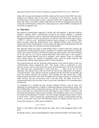 International Journal of Ad hoc, Sensor & Ubiquitous Computing (IJASUC) Vol.2, No.1, March 2011
23
single radio message time-stamped at both the sender and the receiver sides. MAC layer time-
stamping can eliminate many of the errors, as observed in [11]. However, accurate time-
synchronization at discrete points in time is a partial solution only. Compensation for the clock
drift of the nodes is inevitable to achieve high precision in-between synchronization points and
to keep the communication overhead low. Linear regression is used in TSRT to compensate for
clock drift as suggested in [9].
3.1. Main Ideas
The proposed synchronization approach is flexible and self-organized. A physical broadcast
channel is required, which is automatically satisfied by the wireless medium. A connected
network is also required in order to spread the synchronization ripple to nodes network wide.
The proposed approach assumes the coexistence of reference nodes and normal sensor nodes in
a WSN. A “reference node” periodically transmits beacon messages to its neighbors. These
beacon messages initiate the synchronization waves. Multiple reference nodes are allowed to
operate in the system simultaneously. A sensor node in this approach will dynamically select the
nearest reference node as its reference for clock synchronization.
This approach exploits the usage of multi-channel radios to improve precision, minimize the
communication overhead and low energy consumption. A common control channel is shared by
all the sensor nodes for delivery of beacon messages and control packets. This control channel
can be the same one as is used for general data traffic. Each sensor node is also assigned a
unique clock channel different from all its neighbors’ clock channels. Usage of a dedicated
clock channel reduces the variation in propagation delay caused by packet collisions and
retransmissions, thereby improving the accuracy of clock estimation.
This proposed protocol used for multi-hop synchronization of the network based on pair wise
synchronization scheme suggested by [10]. This requires nodes to synchronize to some
reference point(s) such as a sink node in the sensor network and needs a tree to be constructed
first. Then pair wise synchronization is done along the n - 1 edges of the tree. In such
algorithms, the reference node is the root of the tree and has the responsibility of initiating a
“resynchronization” when required. Using the assumption that the clock drifts are bounded, and
given the required precision, the reference node calculates the time period that a single
synchronization step will be valid. Since the depth of the tree affects the time to synchronize the
whole network, and also the precision error at the leaf nodes, the depth of the tree is
communicated back to the root node so that it can use this information in its resynchronization
time decision.
An explanation of a standard two-way message exchange between a pair of nodes [13]
employing for Synchronization is helpful to understand proposed synchronization design. The
basic building block of the synchronization process is the two-way message exchange between a
pair of nodes Here we assume that the clock drift between a pair of nodes is constant in the
small time period during a single message exchange. The propagation delay is also assumed to
be constant in both directions. Consider a two-way message exchange between nodes A and B
as shown in Fig. 1. Node A initiates the synchronization by sending a synchronization message
at time t1
as per node’s local clock. This Message includes A's identity, and the value of t1
. B
receives this message at t
2
which can be calculated as
t2
= t1
+ + d (1)
Where is the relative clock drift between the nodes, and d is the propagation delay of the
pulse.
B responds at time t3
with an acknowledgement, which includes the identity of B and the values
 