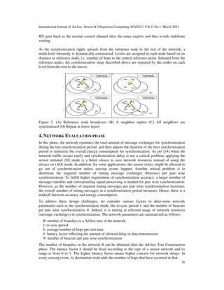 International Journal of Ad hoc, Sensor & Ubiquitous Computing (IJASUC) Vol.2, No.1, March 2011
26
RN goes back to the normal control channel after the timer expires and thus avoids indefinite
waiting.
As the synchronization ripple spreads from the reference node to the rest of the network, a
multi-level hierarchy is dynamically constructed. Levels are assigned to each node based on its
distance to reference node, i.e. number of hops to the central reference point. Initiated from the
reference nodes, the synchronization steps described above are repeated by the nodes on each
level from the root to the leaves.
Figure 2. (A) Reference node broadcasts (B) A neighbor replies (C) All neighbors are
synchronized (D) Repeat at lower layers
4. NETWORK EVALUATION PHASE
In this phase, the network examines the total amount of message exchanges for synchronization
during the last synchronization period, and then adjusts the duration of the next synchronization
period to minimize the overall energy consumption for synchronization. As per [14] when the
network traffic occurs rarely and synchronization delay is not a critical problem, applying the
sensor initiated (SI) mode is a better choice to save network resources instead of using the
always on (AO) mode. In addition, for some applications, the sensor clocks might be allowed to
go out of synchronization unless sensing events happen. Another critical problem is to
determine the required number of timing message exchanges (beacons) per pair wise
synchronization. To fulfill higher requirement of synchronization accuracy, a larger number of
message transfers and corresponding signal processing is needed for pair wise synchronization.
However, as the number of required timing messages per pair wise synchronization increases,
the overall number of timing messages in a synchronization period increases. Hence, there is a
tradeoff between accuracy and energy consumption.
To address these design challenges, we consider various factors to deter-mine network
parameters such as the synchronization mode, the re-sync period τ, and the number of beacons
per pair wise synchronization N. Indeed, it is aiming at efficient usage of network resources
(message exchanges) in synchronization. The network parameters are summarized as follows:
B: number of branches in a Ad hoc tree of the network.
τ: re-sync period
h: average number of hops per unit time
δ: latency factor reﬂecting the amount of allowed delay in data transmission
N: number of beacons per pair wise synchronization
The number of branches in the network B can be obtained after the Ad hoc Tree Construction
phase. The latency factor δ should be ﬁxed according to the type of a sensor network and its
range is from 0 to 1. The higher latency factor means higher concern for network delays. In
every sensing event, its destination node adds the number of hops that have occurred in that
 