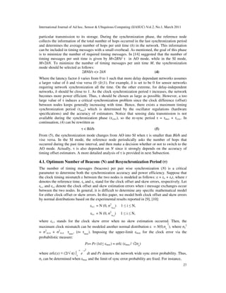 International Journal of Ad hoc, Sensor & Ubiquitous Computing (IJASUC) Vol.2, No.1, March 2011
27
particular transmission to its storage. During the synchronization phase, the reference node
collects the information of the total number of hops occurred in the last synchronization period
and determines the average number of hops per unit time (h) in the network. This information
can be included in timing messages with a small overhead. As mentioned, the goal of this phase
is to minimize the number of required timing messages. In [14] suggested that the number of
timing messages per unit time is given by M=2BN/ τ in AO mode, while in the SI mode,
M=2hN. To minimize the number of timing messages per unit time M, the synchronization
mode should be selected as follows:
2BNδ/τ <> 2hN (4)
Where the latency factor δ varies from 0 to 1 such that more delay dependant networks assumes
a larger value of δ and vise versa (0 ≤δ≤1). For example, δ is set to be 0 for sensor networks
requiring network synchronization all the time. On the other extreme, for delay-independent
networks, δ should be close to 1. As the clock synchronization period τ increases, the network
becomes more power efficient. Thus, τ should be chosen as large as possible. However, a too
large value of τ induces a critical synchronization problem since the clock difference (offset)
between nodes keeps generally increasing with time. Hence, there exists a maximum timing
synchronization period (τmax) which is determined by the oscillator regulations (hardware
speciﬁcations) and the accuracy of estimators. Notice that sensing data transmission is not
available during the synchronization phase (τsync), so the re-sync period τ = τmax + τsync. In
continuation, (4) can be rewritten as
τ < Bδ/h (5)
From (5), the synchronization mode changes from AO into SI when τ is smaller than Bδ/h and
vise versa. In the SI mode, the reference node periodically asks the number of hops that
occurred during the past time interval, and then make a decision whether or not to switch to the
AO mode. Actually, τ is also dependent on N since it strongly depends on the accuracy of
timing offset estimators. A more detailed analysis of τ is provided in next Subsection.
4.1. Optimum Number of Beacons (N) and Resynchronization Period (τ)
The number of timing messages (beacons) per pair wise synchronization (N) is a critical
parameter to determine both the synchronization accuracy and power efficiency. Suppose that
the clock timing mismatch ε between the two nodes is modeled as follows: ε = εo + εst, where t
denotes the reference time, εo and εs stand for the clock offset and skew errors, respectively. Let
εo,i and εs,i denote the clock offset and skew estimation errors when i message exchanges occur
between the two nodes. In general, it is difficult to determine any speciﬁc mathematical model
for either clock offset or skew errors. In this paper, we model both clock offset and skew errors
by normal distributions based on the experimental results reported in [9], [10]:
εo,i = N (0, σ2
εo,i
) 1 ≤ i ≤ N,
εs,i = N (0, σ2
εs,i
) 1 ≤ i ≤ N,
where εs,1 stands for the clock skew error when no skew estimation occurred. Then, the
maximum clock mismatch can be modeled another normal distribution ε = N(0,σε
2
), where σε
2
= σ2
εo,n + σ2
εs,n τmax
, (t= τmax
). Imposing the upper-limit εmax for the clock error via the
probabilistic measure:
Ps= Pr (|ε|≤ εmax) = erfc (εmax / √2σε
)
where erfc(x) ≡ (2/√ π) ∫x
∞
e
−t2
dt and Ps denotes the network wide sync error probability. Thus,
σε can be determined when εmax and the limit of sync error probability are ﬁxed. For instance,
 