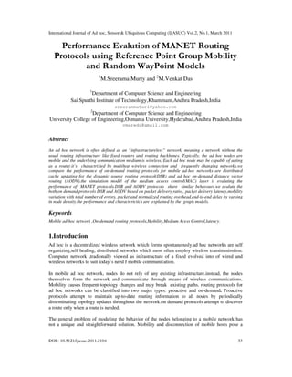 International Journal of Ad hoc, Sensor & Ubiquitous Computing (IJASUC) Vol.2, No.1, March 2011
DOI : 10.5121/ijasuc.2011.2104 33
Performance Evalution of MANET Routing
Protocols using Reference Point Group Mobility
and Random WayPoint Models
1
M.Sreerama Murty and 2
M.Venkat Das
1
Department of Computer Science and Engineering
Sai Spurthi Institute of Technology,Khammam,Andhra Pradesh,India
sreerammaturi@yahoo.com
2
Department of Computer Science and Engineering
University College of Engineering,Osmania University,Hyderabad,Andhra Pradesh,India
vmaredu@gmail.com
Abstract
An ad hoc network is often defined as an “infrastructureless” network, meaning a network without the
usual routing infrastructure like fixed routers and routing backbones. Typically, the ad hoc nodes are
mobile and the underlying communication medium is wireless. Each ad hoc node may be capable of acting
as a router.it’s charactrizied by multihop wireless connection and frequently changing networks.we
compare the performance of on-demand routing protocols for mobile ad-hoc networks are distributed
cache updating for the dynamic source routing protocol(DSR) and ad hoc on-demand distance vector
routing (AODV).the simulation model of the medium access control(MAC) layer is evaluting the
performance of MANET protocols.DSR and AODV protocols share similar behavours.we evalute the
both on demand protocols DSR and AODV based on packet delivery ratio , packet delivery latency,mobility
variation with total number of errors, packet and normalized routing overhead,end-to-end delay by varying
in node density.the performance and characterictics are explained by the graph models.
Keywords
Mobile ad-hoc network ,On-demand routing protocols,Mobility,Medium Acess Control,latency.
1.Introduction
Ad hoc is a decentralized wireless network which forms spontaneously.ad hoc networks are self
organizing,self healing, distributed networks which most often employ wireless transimmissiion.
Computer network ,tradionally viewed as infrastructure of a fixed evolved into of wired and
wireless networks to suit today’s need f mobile communication.
In mobile ad hoc network, nodes do not rely of any existing infrastructure.instead, the nodes
themselves form the network and communicate through means of wireless communications.
Mobility causes frequent topology changes and may break existing paths. routing protocols for
ad hoc networks can be classified into two major types: proactive and on-demand. Proactive
protocols attempt to maintain up-to-date routing information to all nodes by periodically
disseminating topology updates throughout the network.on demand protocols attempt to discover
a route only when a route is needed.
The general problem of modeling the behavior of the nodes belonging to a mobile network has
not a unique and straightforward solution. Mobility and disconnection of mobile hosts pose a
 