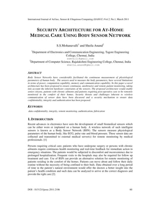International Journal of Ad hoc, Sensor & Ubiquitous Computing (IJASUC) Vol.2, No.1, March 2011
DOI : 10.5121/ijasuc.2011.2106 60
SECURITY ARCHITECTURE FOR AT-HOME
MEDICAL CARE USING BODY SENSOR NETWORK
S.S.Mohanavalli1
and Sheila Anand2
1
Department of Electronics and Communication Engineering, Tagore Engineering
College, Chennai, India
ssmvalli@gmail.com
2
Department of Computer Science, Rajalakshmi Engineering College, Chennai, India
sheila.anand@gmail.com
ABSTRACT
Body Sensor Networks have considerably facilitated the continuous measurement of physiological
parameters of human body. The sensors used to measure the body parameters, have several limitations
in terms of power, computation capability, memory and communication capability. In this paper a novel
architecture has been proposed to ensure continuous, unobtrusive and remote patient monitoring, taking
into account the inherent hardware constraints of the sensors. The proposed architecture would enable
senior citizens, patients with chronic ailments and patients requiring post-operative care to be remotely
monitored in the comfort of their homes. Security threats and challenges inherent to wireless
communication of sensor data have been discussed and a security mechanism to ensure data
confidentiality, integrity and authentication has been proposed.
KEYWORDS
data confidentiality, integrity, remote monitoring, authentication, fabrication
1. INTRODUCTION
Recent advances in electronics have seen the development of small biomedical sensors which
can be either worn or implanted on a human body. A wireless network of such intelligent
sensors is known as a Body Sensor Network (BSN). The sensors measure physiological
parameters of the human body, like ECG, pulse rate and blood pressure. These sensor data are
collected and transmitted to external medical server(s) for remote monitoring by medical
professionals. [1]
Persons requiring critical care; patients who have undergone surgery or persons with chronic
ailments require continuous health monitoring and real-time feedback for immediate action in
emergency situations. The patients would be subjected to discomfort and inconvenience due to
prolonged hospitalization. Frequent visits to the hospitals may also be required for follow up
treatment and care. Use of BSN can provide an alternative solution for remote monitoring of
patients residing in the comfort of the homes. Patients can move about and follow their daily
routine without the necessity of being confined to their beds. Data obtained over a long period
of time in the patient’s natural environment would offer the doctors a better insight into the
patient’s health condition and such data can be analyzed to arrive at the correct diagnosis and
provide the right care [2].
 