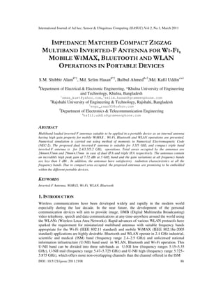International Journal of Ad hoc, Sensor & Ubiquitous Computing (IJASUC) Vol.2, No.1, March 2011
DOI : 10.5121/ijasuc.2011.2108 86
IMPEDANCE MATCHED COMPACT ZIGZAG
MULTIBAND INVERTED-F ANTENNA FOR WI-FI,
MOBILE WIMAX, BLUETOOTH AND WLAN
OPERATIONS IN PORTABLE DEVICES
S.M. Shibbir Alam#*1
, Md. Selim Hasan#*2
, Bulbul Ahmed#+3
,Md. Kafil Uddin≠+4
#
Department of Electrical & Electronic Engineering, *Khulna University of Engineering
and Technology, Khulna, Bangladesh
1
smsa_kuet@yahoo.com,2
selim.hasan@grameenphone.com
+
Rajshahi University of Engineering & Technology, Rajshahi, Bangladesh
3
engr_raaz95@yahoo.com
≠
Department of Electronics & Telecommunication Engineering
4
kafil.uddin@grameenphone.com
ABSTRACT
Multiband loaded inverted-F antennas suitable to be applied in a portable device as an internal antenna
having high gain property for mobile WiMAX , Wi-Fi, Bluetooth and WLAN operations are presented.
Numerical simulation is carried out using method of moments in Numerical Electromagnetic Code
(NEC-2). The proposed dual inverted-F antenna is suitable for 3.5/5 GHz and compact triple band
inverted-F antenna is for 2.4/3.5/5.2 GHz operations. Total areas occupied by the antennas are
24mm×37mm and 29mm×37mm in case of dual IFA and triple IFA respectively. The antennas contain
an incredibly high peak gain of 7.72 dBi at 5 GHz band and the gain variations at all frequency bands
are less than 1 dBi . In addition, the antennas have satisfactory radiation characteristics at all the
frequency bands. Due to compact area occupied, the proposed antennas are promising to be embedded
within the different portable devices.
KEYWORDS
Inverted-F Antenna, WiMAX, Wi-Fi, WLAN, Bluetooth
1. INTRODUCTION
Wireless communications have been developed widely and rapidly in the modern world
especially during the last decade. In the near future, the development of the personal
communication devices will aim to provide image, DMB (Digital Multimedia Broadcasting)
video telephony, speech and data communications at any time-anywhere around the world using
the WLANs (Wireless Loca Area Networks). Rapid advances of various WLAN protocols have
sparked the requirement for miniaturized multiband antennas with suitable frequency bands
appropriate for the Wi-Fi (IEEE 802.11 standard) and mobile WiMAX (IEEE 802.16e-2005
standard) applications are highly desirable. Bluetooth and WLAN operate in 2.4 GHz industrial,
scientific and medical (ISM) band (frequency range 2.4–2.5 GHz) and unlicensed national
information infrastructure (U-NII) band used in WLAN, Bluetooth and Wi-Fi operation. This
U-NII band can be divided into three sub-bands as U-NII low (frequency ranges 5.15–5.35
GHz), U-NII mid (frequency range 5.47–5.725 GHz) and U-NII high (frequency range 5.725–
5.875 GHz), which offers more non-overlapping channels than the channel offered in the ISM
 