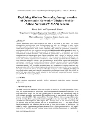 International Journal of Ad hoc, Sensor & Ubiquitous Computing (IJASUC) Vol.2, No.1, March 2011
DOI : 10.5121/ijasuc.2011.2109 99
Exploiting Wireless Networks, through creation
of Opportunity Network – Wireless-Mobile-
Adhoc-Network (W-MAN) Scheme
Hemal Shah1 and Yogeshwar P. Kosta2
,
1
Department of Computer Engineering, Ganpat University, Mehsana, Gujarat, India
hemal.shah@ganpatuniversity.ac.in
2Marwadi Education Foundation – Rajkot, Gujarat, India
ypkosta@gmail.com
ABSTRACT
Spotting Opportunity today and recognizing the same is the vision of the expert. The wireless
communication network regime is one such environment that offers such a platform for many working
scientific, academic and engineering experts. Henceforth, “Opportunistic-network” is a recent evolution
of the above said phenomena in the wireless community. They function by spontaneous cooperation &
coordination giving birth to a special type network called wireless-mobile-adhoc-network (W-MAN). As
said, these networks are formed instantaneously in a random manner – breaking the conventional
mathematically evolved algorithms’, and provided the quintessential of a network(s) that exist in
neighbourhood(s) or approachable limits. Is more of situational based, exploited for specialized purpose
or advantage, which mimics all the characteristic of a well evolved network. Such networks, lack an end-
to-end path, contact, cooperation and coordination; which is mainly opportunity based, and break or
even disintegrate soon after discovery, thus the challenge lay in integration, construction and probable
sustenance or even mid-way reconstruction till purpose. One can cite many realistic scenarios fitting to
this situation. For example, wildlife tracking sensor networks, military networks, vehicular ad hoc
networks to mention a few. To transmit information under such circumstances/scenarios researchers have
proposed various efficient forwarding (single copy), replication routing and controlled based schemes. In
this paper, we propose to explore, investigate and analyze most of the schemes [1] [2] [3] [4] [5] [6] and
present the findings of the said scheme by consolidating critical parameters and issues and towards the
end of this paper, algorithms, possible solutions to deal with such complex and dynamic situations
through W-MAN scheme suggested by us.
KEYWORDS
Adhoc networks, opportunistic networks, W-MAN, intermittent connectivity, routing, algorithms,
performance
1. INTRODUCTION
W-MAN is a network where the nodes are so sparse or moving in such a way that there exist at
least two groups of nodes for which there is no contemporaneous path between the nodes. If the
node movement is such that the inter contact times are unknown and unpredictable then the
node contacts are called opportunistic. The enabler to route in opportunistic networks or delay
tolerant networks (DTN) [7] is node mobility. Over time, different links come up and down due
to node mobility. If the sequence of connectivity graphs over a time interval is overlapped, then
an end-to-end path might exist. This implies that a message could be sent over an existing link,
get buffered at the next hop until the next link in the path comes up (e.g., a new node moves in
range or an existing one wakes-up), and so on and so forth, until it reaches its destination. This
model of routing constitutes a significant departure from existing routing practices. It is usually
referred to as “mobility-assisted” routing; because node mobility often needs to be exploited to
 