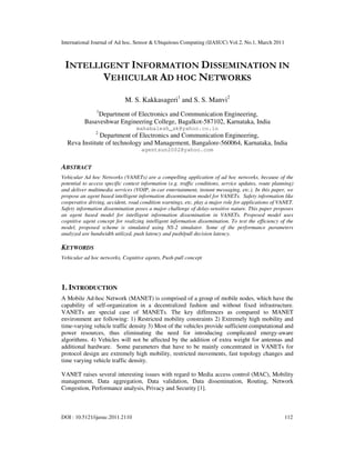 International Journal of Ad hoc, Sensor & Ubiquitous Computing (IJASUC) Vol.2, No.1, March 2011
DOI : 10.5121/ijasuc.2011.2110 112
INTELLIGENT INFORMATION DISSEMINATION IN
VEHICULAR AD HOC NETWORKS
M. S. Kakkasageri1
and S. S. Manvi2
1
Department of Electronics and Communication Engineering,
Basaveshwar Engineering College, Bagalkot-587102, Karnataka, India
mahabalesh_sk@yahoo.co.in
2
Department of Electronics and Communication Engineering,
Reva Institute of technology and Management, Bangalore-560064, Karnataka, India
agentsun2002@yahoo.com
ABSTRACT
Vehicular Ad hoc Networks (VANETs) are a compelling application of ad hoc networks, because of the
potential to access specific context information (e.g. traffic conditions, service updates, route planning)
and deliver multimedia services (VOIP, in-car entertainment, instant messaging, etc.). In this paper, we
propose an agent based intelligent information dissemination model for VANETs. Safety information like
cooperative driving, accident, road condition warnings, etc. play a major role for applications of VANET.
Safety information dissemination poses a major challenge of delay-sensitive nature. This paper proposes
an agent based model for intelligent information dissemination in VANETs. Proposed model uses
cognitive agent concept for realizing intelligent information dissemination. To test the efficiency of the
model, proposed scheme is simulated using NS-2 simulator. Some of the performance parameters
analyzed are bandwidth utilized, push latency and push/pull decision latency.
KEYWORDS
Vehicular ad hoc networks, Cognitive agents, Push-pull concept
1. INTRODUCTION
A Mobile Ad-hoc Network (MANET) is comprised of a group of mobile nodes, which have the
capability of self-organization in a decentralized fashion and without fixed infrastructure.
VANETs are special case of MANETs. The key differences as compared to MANET
environment are following: 1) Restricted mobility constraints 2) Extremely high mobility and
time-varying vehicle traffic density 3) Most of the vehicles provide sufficient computational and
power resources, thus eliminating the need for introducing complicated energy-aware
algorithms. 4) Vehicles will not be affected by the addition of extra weight for antennas and
additional hardware. Some parameters that have to be mainly concentrated in VANETs for
protocol design are extremely high mobility, restricted movements, fast topology changes and
time varying vehicle traffic density.
VANET raises several interesting issues with regard to Media access control (MAC), Mobility
management, Data aggregation, Data validation, Data dissemination, Routing, Network
Congestion, Performance analysis, Privacy and Security [1].
 