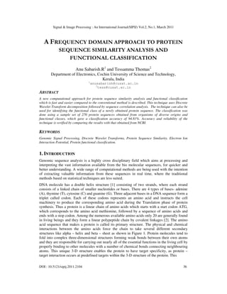 Signal & Image Processing : An International Journal(SIPIJ) Vol.2, No.1, March 2011
DOI : 10.5121/sipij.2011.2104 36
A FREQUENCY DOMAIN APPROACH TO PROTEIN
SEQUENCE SIMILARITY ANALYSIS AND
FUNCTIONAL CLASSIFICATION
Anu Sabarish.R1
and Tessamma Thomas2
Department of Electronics, Cochin University of Science and Technology,
Kerala, India
1
anusabarish@cusat.ac.in
2
tess@cusat.ac.in
ABSTRACT
A new computational approach for protein sequence similarity analysis and functional classification
which is fast and easier compared to the conventional method is described. This technique uses Discrete
Wavelet Transform decomposition followed by sequence correlation analysis. The technique can also be
used for identifying the functional class of a newly obtained protein sequence. The classification was
done using a sample set of 270 protein sequences obtained from organisms of diverse origins and
functional classes, which gave a classification accuracy of 94.81%. Accuracy and reliability of the
technique is verified by comparing the results with that obtained from NCBI.
KEYWORDS
Genomic Signal Processing, Discrete Wavelet Transforms, Protein Sequence Similarity, Electron Ion
Interaction Potential, Protein functional classification.
1. INTRODUCTION
Genomic sequence analysis is a highly cross disciplinary field which aims at processing and
interpreting the vast information available from the bio molecular sequences, for quicker and
better understanding. A wide range of computational methods are being used with the intention
of extracting valuable information from these sequences in real time, where the traditional
methods based on statistical techniques are less suited.
DNA molecule has a double helix structure [1] consisting of two strands, where each strand
consists of a linked chain of smaller nucleotides or bases. There are 4 types of bases- adenine
(A), thymine (T), cytosine (C) and guanine (G). Three adjacent bases in a DNA sequence form a
triplet called codon. Each of these codons represents an amino acid and instructs the cell
machinery to produce the corresponding amino acid during the Translation phase of protein
synthesis. Thus a protein is a linear chain of amino acids which starts with a start codon ATG,
which corresponds to the amino acid methionine, followed by a sequence of amino acids and
ends with a stop codon. Among the numerous available amino acids only 20 are generally found
in living beings and they form a linear polypeptide chain by covalent linkages [2]. The amino
acid sequence that makes a protein is called its primary structure. The physical and chemical
interactions between the amino acids force the chain to take several different secondary
structures like alpha – helix and beta – sheet as shown in Figure 1. Protein molecules tend to
fold into complex three-dimensional structures forming weak bonds between their own atoms
and they are responsible for carrying out nearly all of the essential functions in the living cell by
properly binding to other molecules with a number of chemical bonds connecting neighbouring
atoms. This unique 3-D structure enables the protein to have target specificity, as protein –
target interaction occurs at predefined targets within the 3-D structure of the protein. This
 