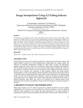 Signal & Image Processing : An International Journal(SIPIJ) Vol.2, No.1, March 2011
DOI : 10.5121/sipij.2011.2106 71
Image Interpolation Using 5/3 Lifting Scheme
Approach
P.Ashok Babu1
and Dr.K.V.S.V.R Prasad2
1
Department of Electronics & Communication Engineering, NREC, Dhullapally,
Kompally, Hyderabad, A.P(state), INDIA.
ashokbabup2@gmail.com.
2
D.M.S.S.V.H. College of Engineering, Machilipatnam, Krishna (Dt), A.P(state),
INDIA.
KVSVR@YAHOO.COM.
Abstract
In this paper we proposed fast and accurate interpolation and resizing of images using lifting scheme
approach. 5/3 lifting scheme is an accurate and computationally inexpensive interpolation technique for
image resizing. We compared the bilinear interpolation, Haar lifting scheme and 5/3 lifting scheme in this
paper. The lifting scheme algorithm is applied for image interpolation to resize the image. In case of
reduction in size, the image components are reduced and the reconstruction will be carried out to the
original image. The reconstruction results are better by using Mean Squared Error (MSE) and Peak Signal
to Noise Ratio (PSNR) with other techniques like bilinear interpolation and Haar lifting schemes. The
interpolation and reconstruction is executed in much less time with better MSE and PSNR as compared to
Bilinear and Haar lifting schemes.
Keywords
Lifting scheme , 5/3 Lifting transform , DWT , IDWT , Image Resizing , Reconstruction.
1.INTRODUCTION
Wavelets provide accurate and excellent enough tool to approximate the functions, datasets and
signals. Mother wavelet acts as basic building block to approximate the complex signals and
functions at reasonable computational overhead. In other words, wavelets can approximate
complex signals by using a small set of coefficients without much computational complexity.
This is possible because, most data sets have correlation both frequency domain and in time (or
space) domain. Among the family of xxx let (wavelet, curvelet, ridgelet) transforms, wavelet is
the first one to preserve the correlation in both frequency domain and spatial domain.
Transformations in most of the frequency domain transforms do not preserve the original form of
a signal like image in spatial domain. One cannot make out the visible form of an image from the
results of cosine, sine or Discrete Fourier Transforms. However, the LPLP component of DWT
of an image seems to be similar to the original image and other components are the edges in
different directions. Thus DWT may serve as an excellent tool to simulate human vision
phenomenon like continuous interpolation, because of the time-frequency localization property of
wavelets.
2. DISCRETE WAVELET TRANSFORM (DWT)
When digital images are to be viewed or processed at multiple resolutions, the most popular
mathematical tool is discrete wavelet transform [1]. Wavelet transform is the first transform
which has been explored a lot in image and signal processing for its unique property of
maintaining the spatial domain and frequency domain contents. Wavelet series expansion maps a
 