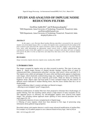 Signal & Image Processing : An International Journal(SIPIJ) Vol.2, No.1, March 2011
DOI : 10.5121/sipij.2011.2107 82
STUDY AND ANALYSIS OF IMPULSE NOISE
REDUCTION FILTERS
Geoffrine Judith.M.C1
and N.Kumarasabapathy2
1
EEE Department, Anna University of Technology Tirunelveli, Tirunelveli, India
geoffrine.judith@gmail.com
2
EEE Department, Anna University of Technology Tirunelveli, Tirunelveli, India
nkspaty@yahoo.co.in
ABSTRACT
In this paper, a new Decision Based median filtering algorithm is presented for the removal of
impulse noise from digital images. Here, we replace the impulse noise corrupted pixel by the median of the
pixel scanned in four directions.The signal restoration scheme of this filter adapts to the varied impulse
noise ratios while determining an appropriate signal restorer from a reliable neighbourhood. The
experimental results of this filter applied on various images corrupted with almost all ratios of impulse
noise favour the filter in terms of objectivity and subjectivity than many of the other prominent impulse
noise filters.
KEYWORDS
Image restoration, impulse detection, impulse noise, median filter, RAMF
1. INTRODUCTION
The images corrupted by impulse noise are often occurred in practice. This type of noise may
appear in digital images because of channel decoder damages, dyeing down of signal in
communication links, communication subscriber’s moving, video sensor’s noises and other [1-3].
The impulse noise called salt and-pepper [4] causes white and black points appears in digital gray
scale images, which chaotically scattered along image area. Applying of classic median filter for
removal of such type of noise gives relatively good results, which are shown in restoring of
brightness drops, objects edges and local peaks in noise corrupted images [4]. But analysis of
different sources dedicated to median filtering shows, that the classic median filter has a set of
disadvantages
- signal weakening (object’s counters and edges are blurred in image);
- affecting to non corrupted (“good”) image pixels.
Different modifications of median filter have been proposed to eliminate these disadvantages of
median filtering. Now the switching scheme attracts a high interest of many researches [9-14].
This approach proves its efficiency for salt-and-pepper impulse noise removal from digital
images. The switching scheme approach means splitting of noise removal procedure into two
main stages [10, 14]:
1. Preliminarily detection of noise corrupted pixels of digital image.
2. Filtering of noise impulses which have been detected in first stage of processing using
information about gathered image properties.
Described scheme with impulse detector is used in many advanced modifications of median filter.
For example, in [15] authors purpose to use a detector based on fuzzy logic. And in [16] an
 