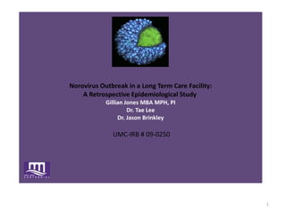  Norovirus Outbreak in a Long Term Care Facility: A Retrospective Epidemiological Study Gillian Jones MBA MPH, PIDr. Tae LeeDr. Jason Brinkley UMC-IRB # 09-0250 1 