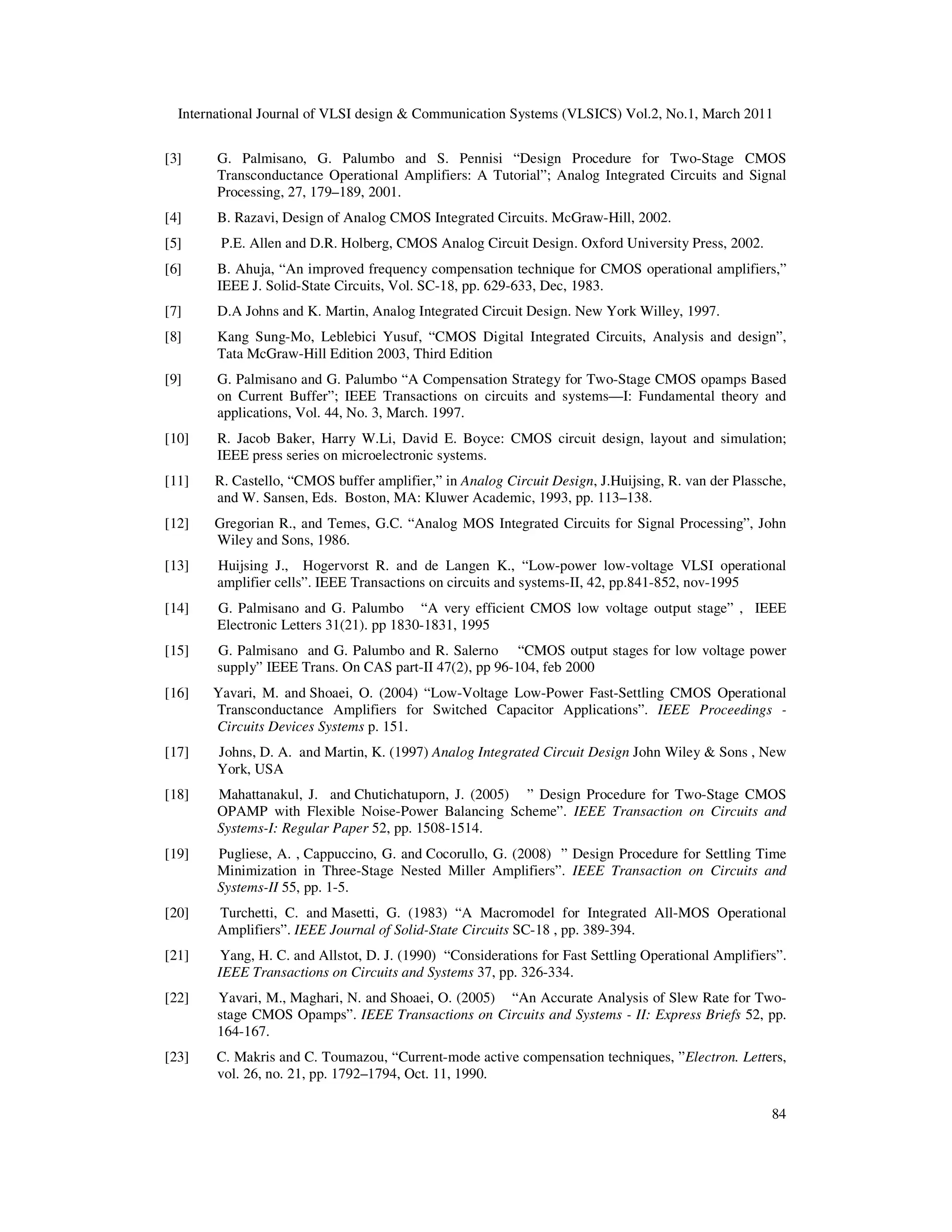 International Journal of VLSI design & Communication Systems (VLSICS) Vol.2, No.1, March 2011
84
[3] G. Palmisano, G. Palumbo and S. Pennisi “Design Procedure for Two-Stage CMOS
Transconductance Operational Amplifiers: A Tutorial”; Analog Integrated Circuits and Signal
Processing, 27, 179–189, 2001.
[4] B. Razavi, Design of Analog CMOS Integrated Circuits. McGraw-Hill, 2002.
[5] P.E. Allen and D.R. Holberg, CMOS Analog Circuit Design. Oxford University Press, 2002.
[6] B. Ahuja, “An improved frequency compensation technique for CMOS operational amplifiers,”
IEEE J. Solid-State Circuits, Vol. SC-18, pp. 629-633, Dec, 1983.
[7] D.A Johns and K. Martin, Analog Integrated Circuit Design. New York Willey, 1997.
[8] Kang Sung-Mo, Leblebici Yusuf, “CMOS Digital Integrated Circuits, Analysis and design”,
Tata McGraw-Hill Edition 2003, Third Edition
[9] G. Palmisano and G. Palumbo “A Compensation Strategy for Two-Stage CMOS opamps Based
on Current Buffer”; IEEE Transactions on circuits and systems—I: Fundamental theory and
applications, Vol. 44, No. 3, March. 1997.
[10] R. Jacob Baker, Harry W.Li, David E. Boyce: CMOS circuit design, layout and simulation;
IEEE press series on microelectronic systems.
[11] R. Castello, “CMOS buffer amplifier,” in Analog Circuit Design, J.Huijsing, R. van der Plassche,
and W. Sansen, Eds. Boston, MA: Kluwer Academic, 1993, pp. 113–138.
[12] Gregorian R., and Temes, G.C. “Analog MOS Integrated Circuits for Signal Processing”, John
Wiley and Sons, 1986.
[13] Huijsing J., Hogervorst R. and de Langen K., “Low-power low-voltage VLSI operational
amplifier cells”. IEEE Transactions on circuits and systems-II, 42, pp.841-852, nov-1995
[14] G. Palmisano and G. Palumbo “A very efficient CMOS low voltage output stage” , IEEE
Electronic Letters 31(21). pp 1830-1831, 1995
[15] G. Palmisano and G. Palumbo and R. Salerno “CMOS output stages for low voltage power
supply” IEEE Trans. On CAS part-II 47(2), pp 96-104, feb 2000
[16] Yavari, M. and Shoaei, O. (2004) “Low-Voltage Low-Power Fast-Settling CMOS Operational
Transconductance Amplifiers for Switched Capacitor Applications”. IEEE Proceedings -
Circuits Devices Systems p. 151.
[17] Johns, D. A. and Martin, K. (1997) Analog Integrated Circuit Design John Wiley & Sons , New
York, USA
[18] Mahattanakul, J. and Chutichatuporn, J. (2005) ” Design Procedure for Two-Stage CMOS
OPAMP with Flexible Noise-Power Balancing Scheme”. IEEE Transaction on Circuits and
Systems-I: Regular Paper 52, pp. 1508-1514.
[19] Pugliese, A. , Cappuccino, G. and Cocorullo, G. (2008) ” Design Procedure for Settling Time
Minimization in Three-Stage Nested Miller Amplifiers”. IEEE Transaction on Circuits and
Systems-II 55, pp. 1-5.
[20] Turchetti, C. and Masetti, G. (1983) “A Macromodel for Integrated All-MOS Operational
Amplifiers”. IEEE Journal of Solid-State Circuits SC-18 , pp. 389-394.
[21] Yang, H. C. and Allstot, D. J. (1990) “Considerations for Fast Settling Operational Amplifiers”.
IEEE Transactions on Circuits and Systems 37, pp. 326-334.
[22] Yavari, M., Maghari, N. and Shoaei, O. (2005) “An Accurate Analysis of Slew Rate for Two-
stage CMOS Opamps”. IEEE Transactions on Circuits and Systems - II: Express Briefs 52, pp.
164-167.
[23] C. Makris and C. Toumazou, “Current-mode active compensation techniques, ”Electron. Letters,
vol. 26, no. 21, pp. 1792–1794, Oct. 11, 1990.
 