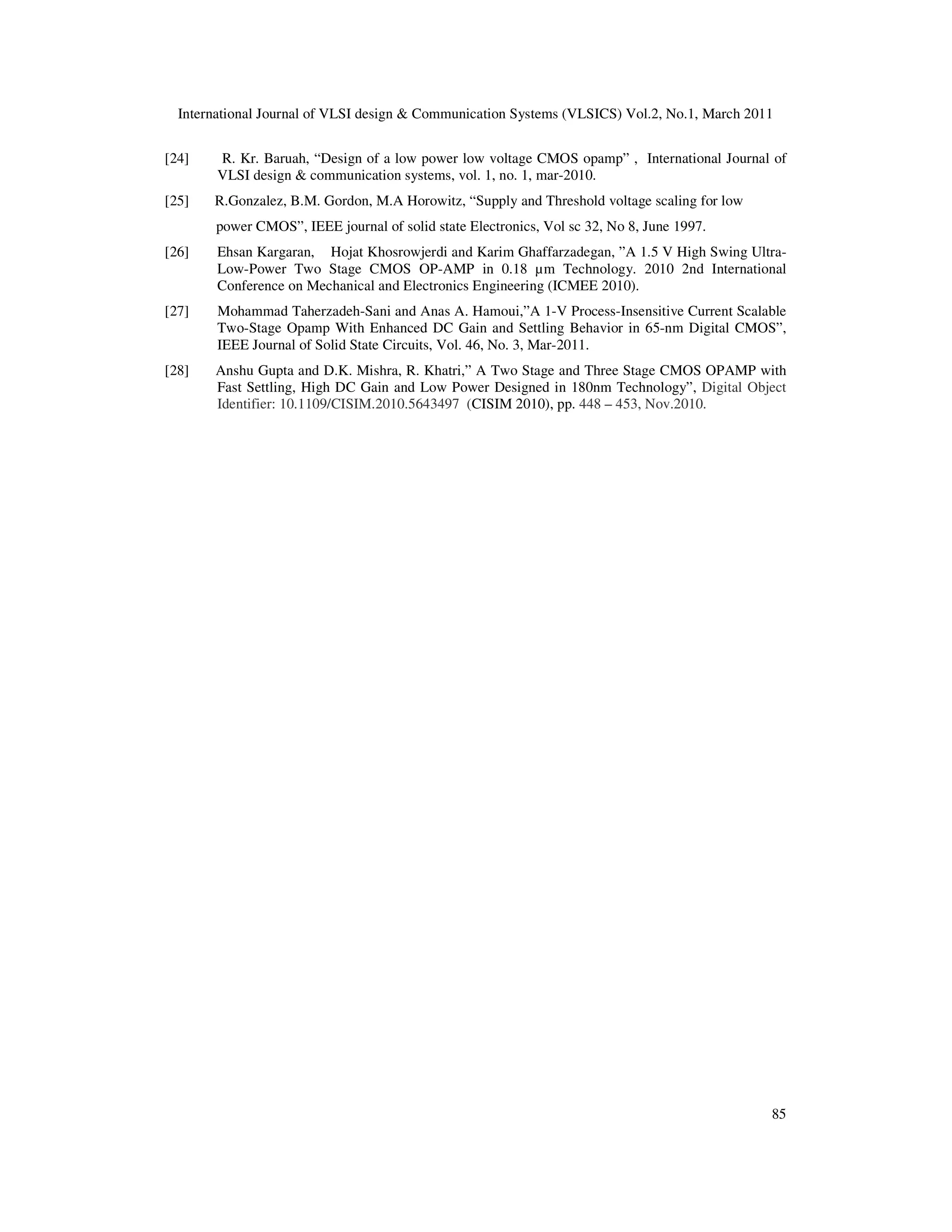 International Journal of VLSI design & Communication Systems (VLSICS) Vol.2, No.1, March 2011
85
[24] R. Kr. Baruah, “Design of a low power low voltage CMOS opamp” , International Journal of
VLSI design & communication systems, vol. 1, no. 1, mar-2010.
[25] R.Gonzalez, B.M. Gordon, M.A Horowitz, “Supply and Threshold voltage scaling for low
power CMOS”, IEEE journal of solid state Electronics, Vol sc 32, No 8, June 1997.
[26] Ehsan Kargaran, Hojat Khosrowjerdi and Karim Ghaffarzadegan, ”A 1.5 V High Swing Ultra-
Low-Power Two Stage CMOS OP-AMP in 0.18 µm Technology. 2010 2nd International
Conference on Mechanical and Electronics Engineering (ICMEE 2010).
[27] Mohammad Taherzadeh-Sani and Anas A. Hamoui,”A 1-V Process-Insensitive Current Scalable
Two-Stage Opamp With Enhanced DC Gain and Settling Behavior in 65-nm Digital CMOS”,
IEEE Journal of Solid State Circuits, Vol. 46, No. 3, Mar-2011.
[28] Anshu Gupta and D.K. Mishra, R. Khatri,” A Two Stage and Three Stage CMOS OPAMP with
Fast Settling, High DC Gain and Low Power Designed in 180nm Technology”, Digital Object
Identifier: 10.1109/CISIM.2010.5643497 (CISIM 2010), pp. 448 – 453, Nov.2010.
 