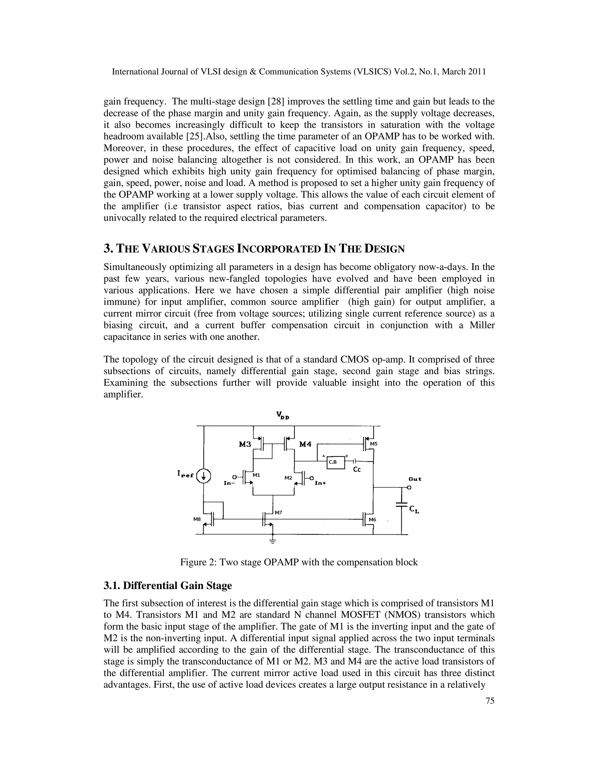 International Journal of VLSI design & Communication Systems (VLSICS) Vol.2, No.1, March 2011
75
gain frequency. The multi-stage design [28] improves the settling time and gain but leads to the
decrease of the phase margin and unity gain frequency. Again, as the supply voltage decreases,
it also becomes increasingly difficult to keep the transistors in saturation with the voltage
headroom available [25].Also, settling the time parameter of an OPAMP has to be worked with.
Moreover, in these procedures, the effect of capacitive load on unity gain frequency, speed,
power and noise balancing altogether is not considered. In this work, an OPAMP has been
designed which exhibits high unity gain frequency for optimised balancing of phase margin,
gain, speed, power, noise and load. A method is proposed to set a higher unity gain frequency of
the OPAMP working at a lower supply voltage. This allows the value of each circuit element of
the amplifier (i.e transistor aspect ratios, bias current and compensation capacitor) to be
univocally related to the required electrical parameters.
3. THE VARIOUS STAGES INCORPORATED IN THE DESIGN
Simultaneously optimizing all parameters in a design has become obligatory now-a-days. In the
past few years, various new-fangled topologies have evolved and have been employed in
various applications. Here we have chosen a simple differential pair amplifier (high noise
immune) for input amplifier, common source amplifier (high gain) for output amplifier, a
current mirror circuit (free from voltage sources; utilizing single current reference source) as a
biasing circuit, and a current buffer compensation circuit in conjunction with a Miller
capacitance in series with one another.
The topology of the circuit designed is that of a standard CMOS op-amp. It comprised of three
subsections of circuits, namely differential gain stage, second gain stage and bias strings.
Examining the subsections further will provide valuable insight into the operation of this
amplifier.
Figure 2: Two stage OPAMP with the compensation block
3.1. Differential Gain Stage
The first subsection of interest is the differential gain stage which is comprised of transistors M1
to M4. Transistors M1 and M2 are standard N channel MOSFET (NMOS) transistors which
form the basic input stage of the amplifier. The gate of M1 is the inverting input and the gate of
M2 is the non-inverting input. A differential input signal applied across the two input terminals
will be amplified according to the gain of the differential stage. The transconductance of this
stage is simply the transconductance of M1 or M2. M3 and M4 are the active load transistors of
the differential amplifier. The current mirror active load used in this circuit has three distinct
advantages. First, the use of active load devices creates a large output resistance in a relatively
 