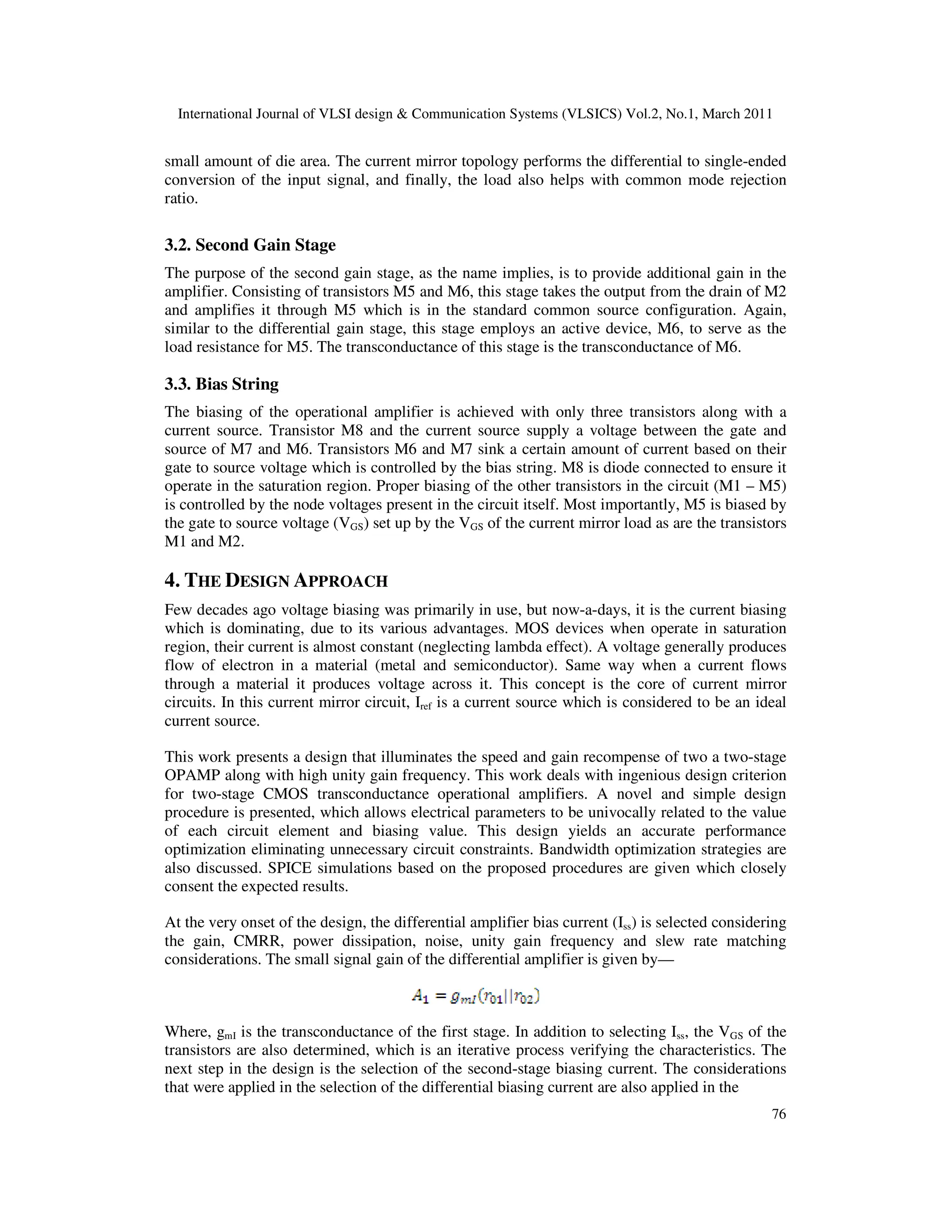 International Journal of VLSI design & Communication Systems (VLSICS) Vol.2, No.1, March 2011
76
small amount of die area. The current mirror topology performs the differential to single-ended
conversion of the input signal, and finally, the load also helps with common mode rejection
ratio.
3.2. Second Gain Stage
The purpose of the second gain stage, as the name implies, is to provide additional gain in the
amplifier. Consisting of transistors M5 and M6, this stage takes the output from the drain of M2
and amplifies it through M5 which is in the standard common source configuration. Again,
similar to the differential gain stage, this stage employs an active device, M6, to serve as the
load resistance for M5. The transconductance of this stage is the transconductance of M6.
3.3. Bias String
The biasing of the operational amplifier is achieved with only three transistors along with a
current source. Transistor M8 and the current source supply a voltage between the gate and
source of M7 and M6. Transistors M6 and M7 sink a certain amount of current based on their
gate to source voltage which is controlled by the bias string. M8 is diode connected to ensure it
operate in the saturation region. Proper biasing of the other transistors in the circuit (M1 – M5)
is controlled by the node voltages present in the circuit itself. Most importantly, M5 is biased by
the gate to source voltage (VGS) set up by the VGS of the current mirror load as are the transistors
M1 and M2.
4. THE DESIGN APPROACH
Few decades ago voltage biasing was primarily in use, but now-a-days, it is the current biasing
which is dominating, due to its various advantages. MOS devices when operate in saturation
region, their current is almost constant (neglecting lambda effect). A voltage generally produces
flow of electron in a material (metal and semiconductor). Same way when a current flows
through a material it produces voltage across it. This concept is the core of current mirror
circuits. In this current mirror circuit, Iref is a current source which is considered to be an ideal
current source.
This work presents a design that illuminates the speed and gain recompense of two a two-stage
OPAMP along with high unity gain frequency. This work deals with ingenious design criterion
for two-stage CMOS transconductance operational amplifiers. A novel and simple design
procedure is presented, which allows electrical parameters to be univocally related to the value
of each circuit element and biasing value. This design yields an accurate performance
optimization eliminating unnecessary circuit constraints. Bandwidth optimization strategies are
also discussed. SPICE simulations based on the proposed procedures are given which closely
consent the expected results.
At the very onset of the design, the differential amplifier bias current (Iss) is selected considering
the gain, CMRR, power dissipation, noise, unity gain frequency and slew rate matching
considerations. The small signal gain of the differential amplifier is given by—
Where, gmI is the transconductance of the first stage. In addition to selecting Iss, the VGS of the
transistors are also determined, which is an iterative process verifying the characteristics. The
next step in the design is the selection of the second-stage biasing current. The considerations
that were applied in the selection of the differential biasing current are also applied in the
 