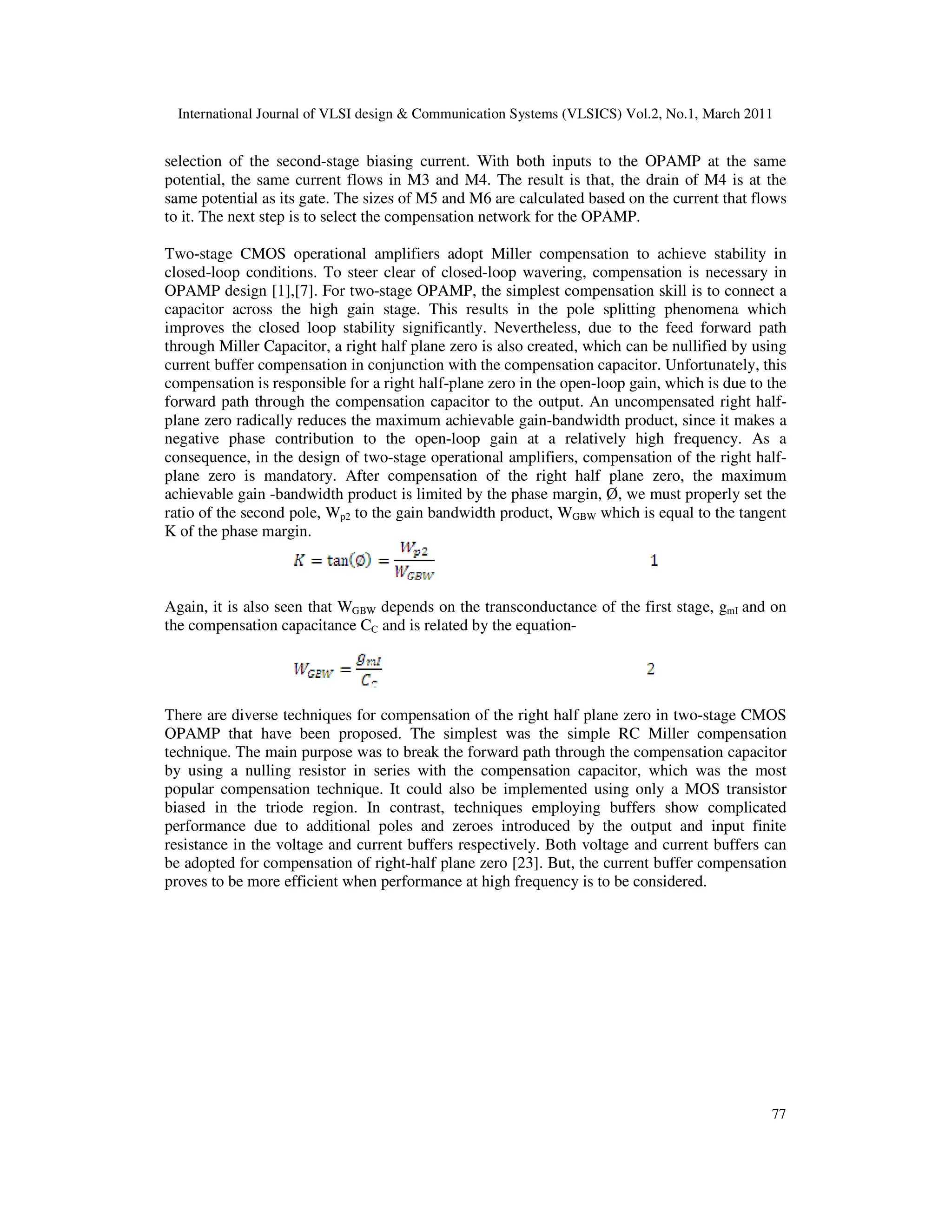 International Journal of VLSI design & Communication Systems (VLSICS) Vol.2, No.1, March 2011
77
selection of the second-stage biasing current. With both inputs to the OPAMP at the same
potential, the same current flows in M3 and M4. The result is that, the drain of M4 is at the
same potential as its gate. The sizes of M5 and M6 are calculated based on the current that flows
to it. The next step is to select the compensation network for the OPAMP.
Two-stage CMOS operational amplifiers adopt Miller compensation to achieve stability in
closed-loop conditions. To steer clear of closed-loop wavering, compensation is necessary in
OPAMP design [1],[7]. For two-stage OPAMP, the simplest compensation skill is to connect a
capacitor across the high gain stage. This results in the pole splitting phenomena which
improves the closed loop stability significantly. Nevertheless, due to the feed forward path
through Miller Capacitor, a right half plane zero is also created, which can be nullified by using
current buffer compensation in conjunction with the compensation capacitor. Unfortunately, this
compensation is responsible for a right half-plane zero in the open-loop gain, which is due to the
forward path through the compensation capacitor to the output. An uncompensated right half-
plane zero radically reduces the maximum achievable gain-bandwidth product, since it makes a
negative phase contribution to the open-loop gain at a relatively high frequency. As a
consequence, in the design of two-stage operational amplifiers, compensation of the right half-
plane zero is mandatory. After compensation of the right half plane zero, the maximum
achievable gain -bandwidth product is limited by the phase margin, Ø, we must properly set the
ratio of the second pole, Wp2 to the gain bandwidth product, WGBW which is equal to the tangent
K of the phase margin.
Again, it is also seen that WGBW depends on the transconductance of the first stage, gmI and on
the compensation capacitance CC and is related by the equation-
There are diverse techniques for compensation of the right half plane zero in two-stage CMOS
OPAMP that have been proposed. The simplest was the simple RC Miller compensation
technique. The main purpose was to break the forward path through the compensation capacitor
by using a nulling resistor in series with the compensation capacitor, which was the most
popular compensation technique. It could also be implemented using only a MOS transistor
biased in the triode region. In contrast, techniques employing buffers show complicated
performance due to additional poles and zeroes introduced by the output and input finite
resistance in the voltage and current buffers respectively. Both voltage and current buffers can
be adopted for compensation of right-half plane zero [23]. But, the current buffer compensation
proves to be more efficient when performance at high frequency is to be considered.
 