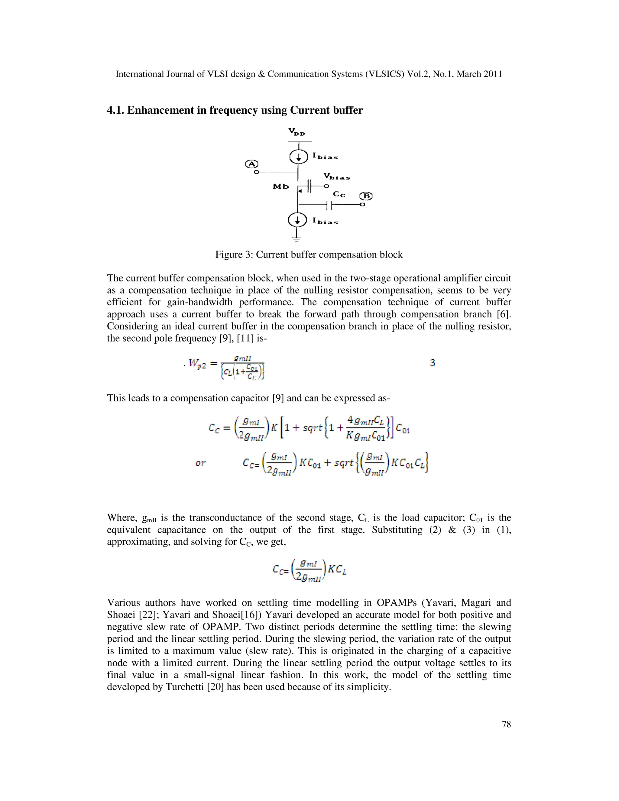 International Journal of VLSI design & Communication Systems (VLSICS) Vol.2, No.1, March 2011
78
4.1. Enhancement in frequency using Current buffer
Figure 3: Current buffer compensation block
The current buffer compensation block, when used in the two-stage operational amplifier circuit
as a compensation technique in place of the nulling resistor compensation, seems to be very
efficient for gain-bandwidth performance. The compensation technique of current buffer
approach uses a current buffer to break the forward path through compensation branch [6].
Considering an ideal current buffer in the compensation branch in place of the nulling resistor,
the second pole frequency [9], [11] is-
.
This leads to a compensation capacitor [9] and can be expressed as-
Where, gmII is the transconductance of the second stage, CL is the load capacitor; C01 is the
equivalent capacitance on the output of the first stage. Substituting (2) & (3) in (1),
approximating, and solving for CC, we get,
Various authors have worked on settling time modelling in OPAMPs (Yavari, Magari and
Shoaei [22]; Yavari and Shoaei[16]) Yavari developed an accurate model for both positive and
negative slew rate of OPAMP. Two distinct periods determine the settling time: the slewing
period and the linear settling period. During the slewing period, the variation rate of the output
is limited to a maximum value (slew rate). This is originated in the charging of a capacitive
node with a limited current. During the linear settling period the output voltage settles to its
final value in a small-signal linear fashion. In this work, the model of the settling time
developed by Turchetti [20] has been used because of its simplicity.
 