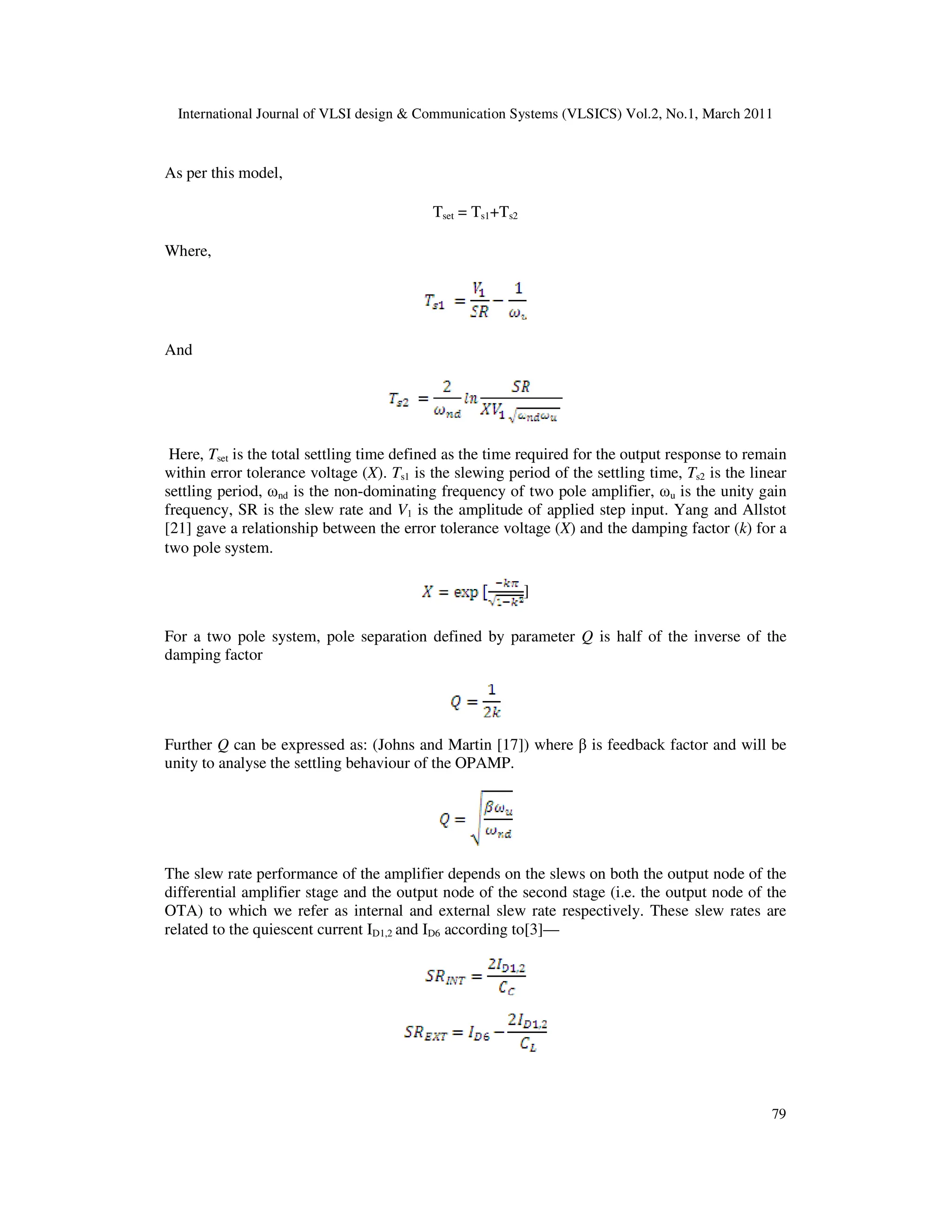 International Journal of VLSI design & Communication Systems (VLSICS) Vol.2, No.1, March 2011
79
As per this model,
Tset = Ts1+Ts2
Where,
And
Here, Tset is the total settling time defined as the time required for the output response to remain
within error tolerance voltage (X). Ts1 is the slewing period of the settling time, Ts2 is the linear
settling period, ωnd is the non-dominating frequency of two pole amplifier, ωu is the unity gain
frequency, SR is the slew rate and V1 is the amplitude of applied step input. Yang and Allstot
[21] gave a relationship between the error tolerance voltage (X) and the damping factor (k) for a
two pole system.
]
For a two pole system, pole separation defined by parameter Q is half of the inverse of the
damping factor
Further Q can be expressed as: (Johns and Martin [17]) where β is feedback factor and will be
unity to analyse the settling behaviour of the OPAMP.
The slew rate performance of the amplifier depends on the slews on both the output node of the
differential amplifier stage and the output node of the second stage (i.e. the output node of the
OTA) to which we refer as internal and external slew rate respectively. These slew rates are
related to the quiescent current ID1,2 and ID6 according to[3]—
 