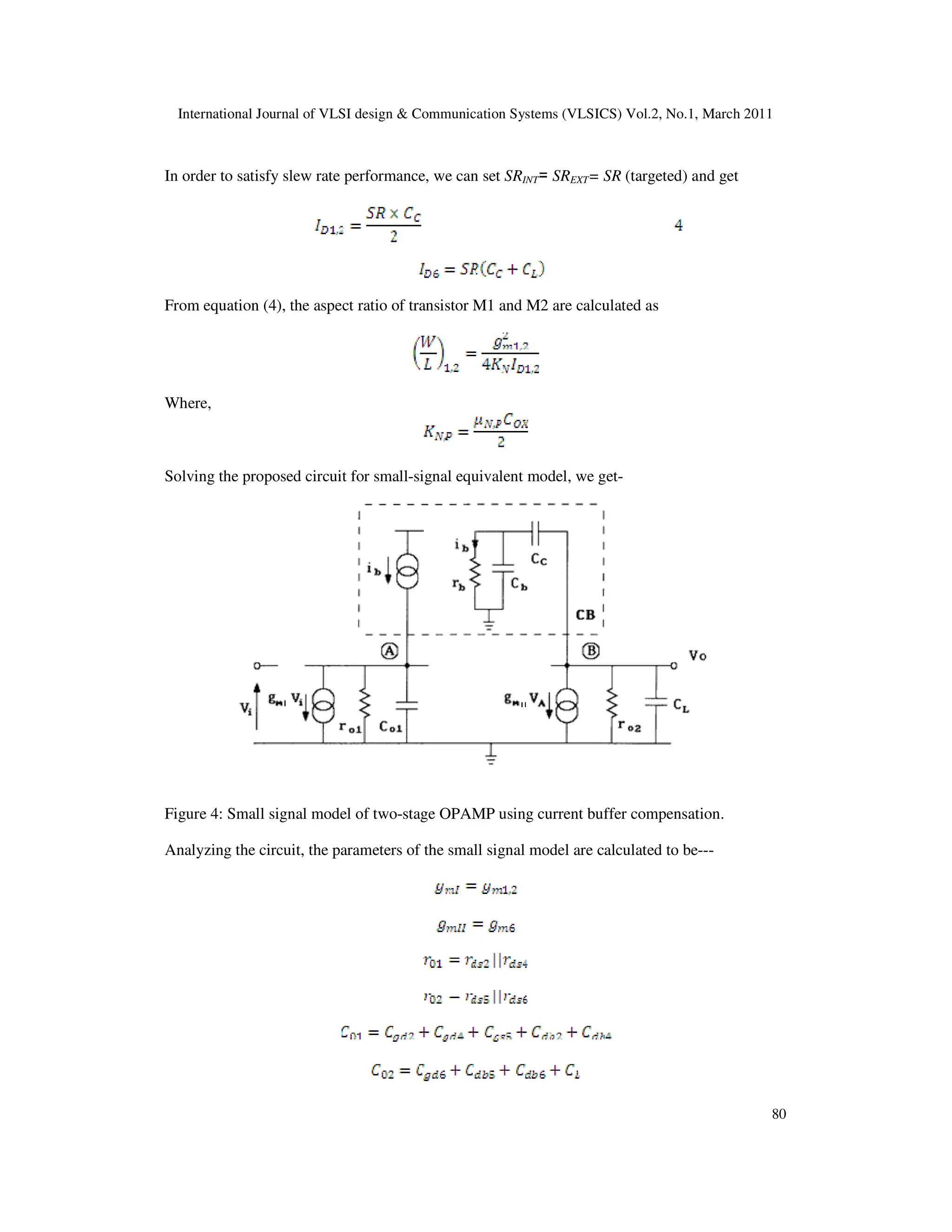 International Journal of VLSI design & Communication Systems (VLSICS) Vol.2, No.1, March 2011
80
In order to satisfy slew rate performance, we can set SRINT= SREXT= SR (targeted) and get
From equation (4), the aspect ratio of transistor M1 and M2 are calculated as
Where,
Solving the proposed circuit for small-signal equivalent model, we get-
Figure 4: Small signal model of two-stage OPAMP using current buffer compensation.
Analyzing the circuit, the parameters of the small signal model are calculated to be---
 
