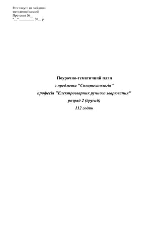 Поурочно-тематичний план
з предмета "Спецтехнологія"
професія "Електрозварник ручного зварювання"
розряд 2 (другий)
112 годин
Розглянуто на засіданні
методичної комісії
Протокол №__
"__" _________ 20__ р.
 