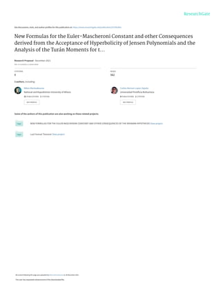 See discussions, stats, and author profiles for this publication at: https://www.researchgate.net/publication/357062841
New Formulas for the Euler-Mascheroni Constant and other Consequences
derived from the Acceptance of Hyperbolicity of Jensen Polynomials and the
Analysis of the Turán Moments for t...
Research Proposal · December 2021
DOI: 10.13140/RG.2.2.28204.18560
CITATIONS
0
READS
562
3 authors, including:
Some of the authors of this publication are also working on these related projects:
NEW FORMULAS FOR THE EULER-MASCHERONI CONSTANT AND OTHER CONSEQUENCES OF THE RIEMANN HYPOTHESIS View project
Last Fermat Theorem View project
Nikos Mantzakouras
National and Kapodistrian University of Athens
21 PUBLICATIONS   1 CITATION   
SEE PROFILE
Carlos Hernan Lopez Zapata
Universidad Pontificia Bolivariana
8 PUBLICATIONS   1 CITATION   
SEE PROFILE
All content following this page was uploaded by Nikos Mantzakouras on 30 December 2021.
The user has requested enhancement of the downloaded file.
 