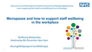 1 |
Wellbeing Wednesday
Wednesday 8th December 4pm-5pm
#Caring4NHSpeople # OurNHSPeople
Welcome to the NHS England and NHS Improvement #WellbeingWednesday
event supporting the health and wellbeing of our NHS people
Menopause and how to support staff wellbeing
in the workplace
 