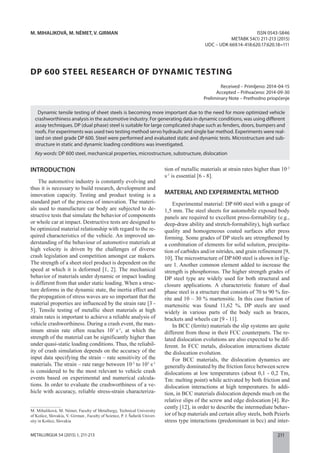 211METALURGIJA 54 (2015) 1, 211-213
M. MIHALIKOVÁ, M. NÉMET, V. GIRMAN
DP 600 STEEL RESEARCH OF DYNAMIC TESTING
Received – Primljeno: 2014-04-15
Accepted – Prihvaćeno: 2014-09-30
Preliminary Note – Prethodno priopćenje
ISSN 0543-5846
METABK 54(1) 211-213 (2015)
UDC – UDK 669.14-418:620.17:620.18=111
M. Mihaliková, M. Német, Faculty of Metallurgy, Technical University
of Košice, Slovakia, V. Girman , Faculty of Science, P. J. Šafarik Univer-
sity in Košice, Slovakia
Dynamic tensile testing of sheet steels is becoming more important due to the need for more optimized vehicle
crashworthiness analysis in the automotive industry. For generating data in dynamic conditions, was using different
assay techniques. DP (dual phase) steel is suitable for large complicated shape such as fenders, doors, bumpers and
roofs. For experiments was used two testing method servo hydraulic and single bar method. Experiments were real-
ized on steel grade DP 600. Steel were performed and evaluated static and dynamic tests. Microstructure and sub-
structure in static and dynamic loading conditions was investigated.
Key words: DP 600 steel, mechanical properties, microstructure, substructure, dislocation
INTRODUCTION
The automotive industry is constantly evolving and
thus it is necessary to build research, development and
innovation capacity. Testing and product testing is a
standard part of the process of innovation. The materi-
als used to manufacture car body are subjected to de-
structive tests that simulate the behavior of components
or whole car at impact. Destructive tests are designed to
be optimized material relationship with regard to the re-
quired characteristics of the vehicle. An improved un-
derstanding of the behaviour of automotive materials at
high velocity is driven by the challenges of diverse
crash legislation and competition amongst car makers.
The strength of a sheet steel product is dependent on the
speed at which it is deformed [1, 2]. The mechanical
behavior of materials under dynamic or impact loading
is different from that under static loading. When a struc-
ture deforms in the dynamic state, the inertia effect and
the propagation of stress waves are so important that the
material properties are influenced by the strain rate [3 -
5]. Tensile testing of metallic sheet materials at high
strain rates is important to achieve a reliable analysis of
vehicle crashworthiness. During a crash event, the max-
imum strain rate often reaches 103
s-1
, at which the
strength of the material can be significantly higher than
under quasi-static loading conditions. Thus, the reliabil-
ity of crash simulation depends on the accuracy of the
input data specifying the strain – rate sensitivity of the
materials. The strain – rate range between 10-3
to 103
s-1
is considered to be the most relevant to vehicle crash
events based on experimental and numerical calcula-
tions. In order to evaluate the crashworthiness of a ve-
hicle with accuracy, reliable stress-strain characteriza-
tion of metallic materials at strain rates higher than 10-3
s-1
is essential [6 - 8].
MATERIAL AND EXPERIMENTAL METHOD
Experimental material: DP 600 steel with a gauge of
1,5 mm. The steel sheets for automobile exposed body
panels are required to excellent press-formability (e.g.,
deep-draw ability and stretch-formability), high surface
quality and homogeneous coated surfaces after press
forming. Some grades of DP steels are strengthened by
a combination of elements for solid solution, precipita-
tion of carbides and/or nitrides, and grain refinement [9,
10]. The microstructure of DP 600 steel is shown in Fig-
ure 1. Another common element added to increase the
strength is phosphorous. The higher strength grades of
DP steel type are widely used for both structural and
closure applications. A characteristic feature of dual
phase steel is a structure that consists of 70 to 90 % fer-
rite and 10 – 30 % martensitic. In this case fraction of
martensitic was found 11,62 %. DP steels are used
widely in various parts of the body such as braces,
brackets and wheels car [9 - 11].
In BCC (ferrite) materials the slip systems are quite
different from those in their FCC counterparts. The re-
lated dislocation evolutions are also expected to be dif-
ferent. In FCC metals, dislocation interactions dictate
the dislocation evolution.
For BCC materials, the dislocation dynamics are
generally dominated by the friction force between screw
dislocations at low temperatures (about 0,1 - 0,2 Tm,
Tm: melting point) while activated by both friction and
dislocation interactions at high temperatures. In addi-
tion, in BCC materials dislocation depends much on the
relative slips of the screw and edge dislocation [4]. Re-
cently [12], in order to describe the intermediate behav-
ior of hcp materials and certain alloy steels, both Peierls
stress type interactions (predominant in bcc) and inter-
 