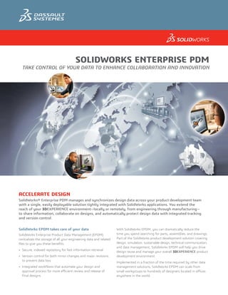 SOLIDWORKS ENTERPRISE PDM
TAKE CONTROL OF YOUR DATA TO ENHANCE COLLABORATION AND INNOVATION
ACCELERATE DESIGN
SolidWorks® Enterprise PDM manages and synchronizes design data across your product development team
with a single, easily deployable solution tightly integrated with SolidWorks applications. You extend the
reach of your 3DEXPERIENCE environment—locally or remotely, from engineering through manufacturing—
to share information, collaborate on designs, and automatically protect design data with integrated tracking
and version control.
SolidWorks EPDM takes care of your data
SolidWorks Enterprise Product Data Management (EPDM)
centralizes the storage of all your engineering data and related
files to give you these benefits:
•	 Secure, indexed repository for fast information retrieval
•	 Version control for both minor changes and major revisions
to prevent data loss
•	 Integrated workflows that automate your design and
approval process for more efficient review and release of
final designs
With SolidWorks EPDM, you can dramatically reduce the
time you spend searching for parts, assemblies, and drawings.
Part of the SolidWorks product development solution covering
design, simulation, sustainable design, technical communication,
and data management, SolidWorks EPDM will help you drive
design reuse and manage your overall 3DEXPERIENCE product
development environment.
Implemented in a fraction of the time required by other data
management solutions, SolidWorks EPDM can scale from
small workgroups to hundreds of designers located in offices
anywhere in the world.
 