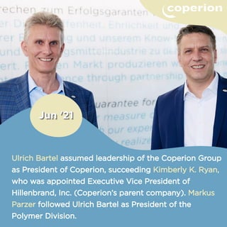 Ulrich Bartel assumed leadership of the Coperion Group
as President of Coperion, succeeding Kimberly K. Ryan,
who was appointed Executive Vice President of
Hillenbrand, Inc. (Coperion’s parent company). Markus
Parzer followed Ulrich Bartel as President of the
Polymer Division.
 