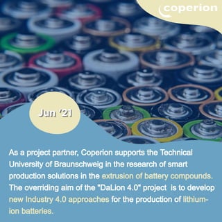 As a project partner, Coperion supports the Technical
University of Braunschweig in the research of smart
production solutions in the extrusion of battery compounds.
The overriding aim of the "DaLion 4.0" project is to develop
new Industry 4.0 approaches for the production of lithium-
ion batteries.
 