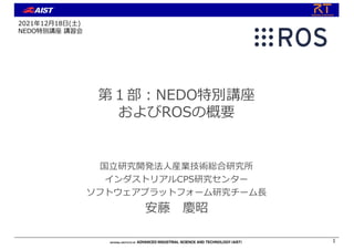 第１部︓NEDO特別講座
およびROSの概要
国⽴研究開発法⼈産業技術総合研究所
インダストリアルCPS研究センター
ソフトウェアプラットフォーム研究チーム⻑
安藤 慶昭
1
2021年12⽉18⽇(⼟)
NEDO特別講座 講習会
 