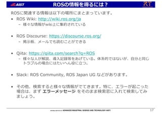 ROSに関連する情報は以下の場所にまとまっています。
• ROS Wiki: http://wiki.ros.org/ja
– 様々な情報がwiki上に集約されている
• ROS Discourse: https://discourse.ros.org/
– 掲⽰板、メールでも読むことができる
• Qiita: https://qiita.com/search?q=ROS
– 様々な⼈が解説、導⼊記録等をあげている。体系的ではないが、⾃分と同じ
トラブルの場合にはたいへん役に⽴つ。
• Slack: ROS Community, ROS Japan UG などがあります。
• その他、検索すると様々な情報がでてきます。特に、エラーが起こった
場合は、まず エラーメッセージ をそのまま検索窓に⼊れて検索してみ
ましょう。
17
ROSの情報を得るには︖
 