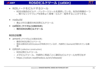 • ROSノードをビルドするツール
– ROSは独⾃のビルド・パッケージツールを提供している。ROSの特徴の⼀つ
。様々なソフトウェアを効率よく管理・ビルド・配布することができる。
• rosbuild
– 廃⽌された最初のROS⽤ビルドツール
• catkin (ヤナギなどの尾状花序)
– 現⾏のROS⽤ビルドツール
ROS2以降
• ament (ヤナギなどの尾状花序)
– 最初のROS2⽤ビルドツール
– 現在は表向きは次のcolconが利⽤されているが、内部的にはamentが使われている模
様
• colcon (collective construction)
– ROS2⽤ビルドツール
– メタビルドツール、内部的に⽤途ごとに適切なビルドツールを呼び出す
– https://colcon.readthedocs.io/en/released/
31
ROSのビルドツール (catkin)
 