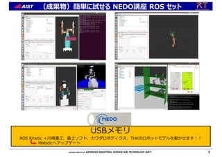 （成果物）簡単に試せる NEDO講座 ROS セット
9
USBメモリ
ROS Kinetic ＋川崎重⼯、富⼠ソフト、カワダロボティクス、THKのロボットモデルを動かせます︕︕
Melodicへアップデート
 
