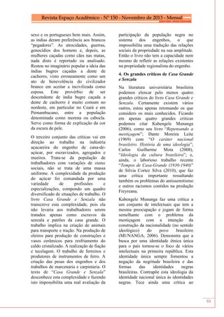 93
sexo e os portugueses bem mais. Assim,
as índias deram preferência aos brancos
“pegadores”. As atrocidades, guerras,
genocídios dos homens e, depois, as
mulheres caçadas como cães nas matas,
nada disto é reportado ou analisado.
Restou no imaginário popular a ideia das
índias bugres caçadas a dente de
cachorro, visto erroneamente como um
ato de benevolência do civilizador
branco em aceitar a incivilizada como
esposa. Este provérbio de ser
descendente de índia bugre caçada a
dente de cachorro é muito comum no
nordeste, em particular no Ceará e em
Pernambucano, entre a população
denominada como morena ou cabocla.
Serve como forma de explicação da cor
da escura de pele.
O terceiro conjunto das críticas vai em
direção ao trabalho na indústria
açucareira do engenho de cana-de-
açúcar, por escravizados, agregados e
meeiros. Trata-se da população de
trabalhadores com variações de status
sociais, não se trata de uma massa
uniforme. A complexidade da produção
do açúcar foi comandada por uma
variedade de profissões e
especializações, compondo um quadro
diversificado de situações de trabalho. O
livro Casa Grande e Senzala não
transcreve esta complexidade, pois ela
não levaria aos trabalhadores serem
tratados apenas como escravos da
senzala e patrões da casa grande. O
trabalho implica na criação de animais
para transporte e tração. Na produção de
oleiros para produção de construções e
vasos cerâmicos para resfriamento do
caldo cristalizado. A realização de fiação
e tecelagem. O trabalho de ferreiros e
produtores de instrumentos de ferro. A
criação das pesas dos engenhos e dos
trabalhos de marcenaria e carpintaria. O
texto de “Casa Grande e Senzala”
desconhece esta complexidade e fazendo
isto impossibilita uma real avaliação da
participação da população negra no
sistema dos engenhos, o que
impossibilita uma tradução das relações
sociais da propriedade na sua amplitude.
Então o livro não tem a capacidade nem
mesmo de refletir as relações existentes
na propriedade regionalista do engenho.
4. Os grandes críticos de Casa Grande
e Senzala
Na literatura universitária brasileira
podemos elencar pelo menos quatro
grandes críticos do livro Casa Grande e
Senzala. Certamente existem vários
outros, estou apenas retomando os que
considero os mais conhecidos. Ficando
em apenas quatro grandes criticas
podemos citar Kabengele Munanga
(2006), como seu livro “Repensando a
mestiçagem”; Dante Moreira Leite
(1969) com “O caráter nacional
brasileiro. História de uma ideologia”;
Carlos Guilherme Mota (2008),
“Ideologia da cultura brasileira”; e,
ainda, o laborioso trabalho recente
“Tempos de Casa-Grande (1930-1940)”
de Silvia Cortez Silva (2010), que faz
uma crítica importante ressaltando
também os problemas do antissemitismo
e outros racismos contidos na produção
Freyreana.
Kabengele Munanga faz uma crítica a
um conjunto de intelectuais que tem a
mesma preocupação e jogam de forma
semelhante com o problema da
mestiçagem com a intenção da
construção da nacionalidade (no sentido
ideológico) do povo brasileiro
(MUNANGA, 2006). Demonstra que a
busca por uma identidade étnica única
para o país tornou-se o foco de vários
intelectuais na primeira república. Esta
identidade única sempre fomentou a
negação da negritude brasileira e das
formas das identidades negras
brasileiras. Contrapõe esta ideologia da
identidade nacional única às identidades
negras. Tece ainda uma crítica ao
 