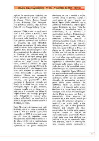 94
espírito da mestiçagem colocando no
mesmo projeto Silvio Romero, Euclides
da Cunha, Alberto Torres, Manuel
Bonfim, Raimundo Nina Rodrigues,
João Batista de Lacerda, Edgar Roquete
Pinto, Oliveira Viana e Gilberto Freyre.
Munanga (2006) critica em particular o
livro “Casa Grande e Senzala”, visto
que este se cristaliza o mito da
democracia racial brasileira. Diz que o
livro permitiu completar em definitivo
os contornos de uma identidade
ideológica nacional que há muito vinha
sendo desenhada desde os primórdios da
república. Parte da consolidação do mito
da origem nacional das três raças produz
as descrições das misturas entre os
povos. Passa dos enfoques de raças para
os das culturas que também se tornam
mestiças no campo cultural. Destas
ideias, constrói o conceito da dupla
mistura de onde forma-se a hipótese da
democracia racial. O mito da democracia
racial está expresso na conclusão de
Freyre, reproduzida e criticada por
Munanga: “Somos uma democracia
porque a mistura gerou um povo sem
barreira, sem preconceito”. Esta
conclusão é duramente criticada em
função da realidade em que vivem as
populações negras no país. Portanto,
Munanga conclui que a forma que a
mestiçagem é construída nas ideias de
Freyre estrutura uma ideologia que opera
tanto disfarçando o racismo como
também dificultando as manifestações
públicas dos protestos dos movimentos e
da população negra.
Dante Moreira Leite inaugura um ciclo
de duras críticas ao livro na década de
1950 e 1960. No trabalho deste autor
produzido em 1955 é importante notar
que ele trata de conceitos como
etnocentrismo, sentimento nacionalista e
da relação deste com o nacionalismo.
Reconhece o eurocentrismo como a
expressão de um grupo minoritário
dominante em ver o mundo, a nação,
somente desde si próprio, fazendo-se
como centro de tudo e superior aos
outros. Dante ainda reconhece que o
sentimento nacionalista é imposto pelos
grupos dominantes ao povo. Trata das
diferenças e semelhanças entre o
nacionalismo e o racismo. O
nacionalismo justifica as desigualdades e
hierarquias entre nações que têm
conteúdos históricos, políticos e
culturais, enquanto o racismo justifica as
desigualdades sociais por questões
biológicas e naturais, e existe dentro de
uma nação para justificar a divisão de
classes ou de castas. Entende que o
racismo está próximo do nacionalismo
se for usado para justificar o domínio de
um povo sobre outro, como ocorreu no
expansionismo colonial. Inclui nesta
explanação o darwinismo social que,
respaldado pela ciência, indica que a
evolução natural da humanidade ocorre
pela dominação das raças menos capazes
por raças superiores. Segue afirmando
que a origem do nacionalismo num povo
se caracteriza pela exaltação das suas
qualidades, sendo que as grandezas
afirmadas são comparadas com outros
povos vistos como inferiores. Tal
sentimento nasce nas classes mais
ilustradas e é imposto pelos grupos
dominantes às outras classes através da
educação e dos meios de comunicação.
Assim, Dante reconhece em Freyre a
continuidade deste esquema de
nacionalismo e, nas criticas, indica que
este autor não consegue ultrapassar a
perspectiva do grupo social a que
pertence, ou seja, a elite patriarcal.
Denuncia que somente uma visão
conservadora da história social poderia
imaginar doçura na relação do
escravizador com a escravizada. Assim,
a tese serve como uma ideologia que
justifica a forma de dominação desta
elite patriarcal, através da mestiçagem,
sem, contudo, admitir plenamente a
 