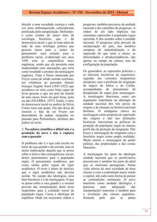 96
direção a uma sociedade mestiça e cada
vez mais embranquecida, culturalmente
purificada pela europeização. Definindo-
o como criador do maior mito da
sociologia brasileira, que é da
democracia racial, e que se trata antes de
tudo de uma mitologia política que
procura trazer para o centro do
pensamento uma solução para o
problema racial, evidenciado nos anos
1930 com as catastróficas teses
eugênicas, sendo que ele prometia uma
modernidade com atenuações que teria
como resultado o produto da mestiçagem
eugênica. Trata o futuro anunciado por
Freyre como de nítido sentido soreliano,
em referência ao pensador francês
Georges Eugène Sorel (1847-1922) que
acreditava no mito como força capaz de
levar pessoas a agir em prol do triunfo
de uma causa, fosse ela qual fosse, justa
ou não (GUERRA, 1977). Então, o mito
da democracia racial na análise de Silvia
Cortez teria este poder. Ela não deixa de
ironizar o fato de ser Freyre um
descendente de judeus imigrados no
passado para Pernambuco, desfazer dos
judeus no texto.
5. Na cultura científica o difícil não é a
produção do novo e sim a ruptura
com o passado
O problema não é o que está escrito no
texto da casa grande e da senzala, mas as
sérias implicações daquilo que se pensa
sobre o texto e das consequências sociais
destes pensamentos para a população
negra. O pensamento acadêmico, por
vezes clama pelas regras do rigor
acadêmico. O texto é pleno de deslizes
que o rigor acadêmico não deveria
aceitar. No campo das ideologias, uma
bem brasileira é a da mestiçagem. O que
se pensa sobre a casa grande e a senzala
provém das interpretações deste texto
inoportuno para a condição social da
população negra. Coroa a ideologia da
república. Onde era necessário ordem e
progresso, também precisava da unidade
nacional e dos caminhos do progresso. A
ordem de um lado implicou nas
constantes repressões à população negra
oprimida. E dos acordos sobre a unidade
nacional. O progresso pela procura da
europeização do país, nos modelos
europeus de industrialização e da
supressão do que seria o atraso, as
africanidades e afrodescendências, não
apenas no campo da cultura, mas da
configuração da população.
Os genocídios, as repressões policiais e
as obscuras iniciativas do eugenismo,
seguidas das correntes imigratórias
europeias, com a proibição de imigração
de negros da África e do Caribe,
acompanhadas do pensamento da
desaparição do negro pela mestiçagem.
A mestiçagem funcionou como um
argumento importante na ideologia da
unidade nacional dos três povos de
origens e de situação na história nacional
distintas. O amálgama estava na
mestiçagem como proposta da superação
das origens e não nas distinções
históricas. Inexistiram as políticas de
proteção da população negra no mesmo
perfil das de proteção da imigração. Não
houve a mestiçagem do imigrante com o
brasileiro negro como ampla realidade.
Muito menos a mestiçagem do poder
político, das propriedades e das contas
bancarias.
A mestiçagem faz parte da ideologia
unidade nacional que os positivismos
procuravam e também fez parte do ideal
que os marxistas perseguiam. Numa
visão teórica de uma sociedade de duas
classes e com a contradição maior sendo
o capital, não cabe outra forma de pensar
as contradições estruturais. O povo
brasileiro como unidade ideológica é
premissa para adequação das
interpretações marxistas e também para
a revolução das classes populares.
Somente pelo que se pensa
 