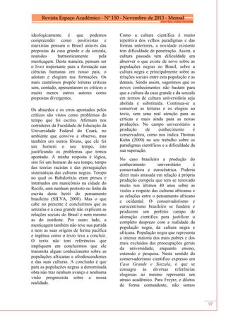 97
ideologicamente é que podemos
compreender como positivistas e
marxistas pensam o Brasil através das
propostas da casa grande e da senzala,
reunidos harmonicamente pela
mestiçagem. Desta maneira, pensam ser
o livro importante para a formação nas
ciências humanas em nosso país, o
adotam e elogiam nas formações. Os
mais cautelosos propõe leituras criticas
sem, contudo, apresentarem os críticos e
muito menos outros autores como
propostas divergentes.
Os absurdos e os erros apontados pelos
críticos são vistos como problemas do
tempo que foi escrito. Afirmam nos
corredores da Faculdade de Educação da
Universidade Federal do Ceará, no
ambiente que convivo e observo, mas
também em outros fóruns, que ele foi
um homem o seu tempo, isto
justificando os problemas que temos
apontado. A minha resposta é lógica,
sim foi um homem do seu tempo, tempo
das teorias racistas e das perseguições
sistemáticas das culturas negras. Tempo
no qual os Babalorixás eram presos e
internados em manicômio na cidade do
Recife, sem nenhum protesto ou linha da
escrita deste herói do pensamento
brasileiro (SILVA, 2008). Mas o que
cabe no presente é concluirmos que as
senzalas e a casa grande não explicam as
relações sociais do Brasil e nem mesmo
as do nordeste. Por outro lado, a
mestiçagem também não teve sua partida
e nem as suas origens de forma pacífica
e ingênua como o texto leva a concluir.
O texto não tem referências que
impliquem em concluirmos que ele
transmita algum conhecimento sobre as
populações africanas e afrodescendentes
e das suas culturas. A conclusão é que
para as populações negras a denominada
obra não traz nenhum avanço e nenhuma
visão progressista sobre a nossa
realidade.
Como a cultura cientifica é muito
repetitiva dos velhos paradigmas e das
formas anteriores, a novidade existente
tem dificuldade de penetração. Assim, a
cultura passada tem dificuldade em
absorver o que existe de novo sobre as
populações negras no Brasil, sobre a
cultura negra e principalmente sobre as
relações sociais entre esta população e as
demais. Sendo assim, sugerimos que os
novos conhecimentos não bastam para
que a cultura da casa grande e da senzala
em termos de cultura universitária seja
abolida e substituída. Continua-se a
conservar as leituras e os elogios ao
texto, sem uma real atenção para as
críticas e mais ainda para as novas
produções. No campo universitário a
produção de conhecimento é
conservadora, como nos indica Thomas
Kuhn (2009) no seu trabalho sobre os
paradigmas científicos e a dificuldade da
sua superação.
No caso brasileiro a produção do
conhecimento universitário é
conservadora e eurocêntrica. Poderia
dizer mais atrasada em relação à própria
produção europeia que tem se renovado
muito nos últimos 40 anos sobre as
visões a respeito das culturas africanas e
as relações entre o pensamento africano
e ocidental. O conservadorismo e
eurocentrismo brasileiro se fundem e
produzem um perfeito campo de
alienação cientifica para justificar o
completo desprezo com a realidade da
população negra, da cultura negra e
africana. População negra que representa
a imensa maioria dos mais pobres e dos
mais excluídos das preocupações gerais
da universidade, enquanto ensino,
extensão e pesquisa. Neste sentido do
conservadorismo cientifico expresso em
Casa Grande e Senzala, o que se
consagra às diversas referências
elogiosas ao mesmo representa um
atraso acadêmico. Para Freyre, e diletos
de forma contundente, não somos
 