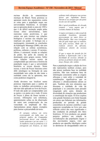 98
racistas devido às características
mestiças do Brasil. Nesta premissa se
apoiaram muito dos argumentos contra
as cotas para a população negra nas
universidades brasileiras. A novidade
que se apresenta desde os anos de 1920 e
que é de difícil aceitação ampla pelas
nossas elites universitárias, tanto
marxistas como positivistas, é que
somos um país mestiço nas relações
biológicas e racistas nas relações que
implicam em poder. A biologia (ou a
mestiçagem), retomando as conclusões
de Kabengele Munanga (2006), não tem
relação com as esferas econômicas,
políticas, culturais e sociais. O racismo,
afirmo, é estrutural, invade as relações
de poder, faz parte do sistema de
dominação entre grupos sociais. Sobre
essas relações sociais acerca da
complexidade que atravessa a história da
população negra é que a universidade
brasileira se recusa discutir. Nesta
recusa, o texto de Freyre funciona como
álibi mitológico na formação de uma
mentalidade sem culpa de não tratar a
realidade como ela se apresenta, mas
como podemos imaginá-la.
Ainda devemos nos localizar numa
premissa importante para a análise de
todos os trabalhos universitários e que
não tem sido aplicado ao livro de Freyre.
O todo não pode ser compreendido sem
as partes e as partes em o todo. O texto
de Freyre é pleno de frases racistas e
sexistas. Afirmações sem referência,
aparentemente soltas ou da observação
do autor sem comprovação da sua
veracidade ou amplitude do fato.
Apresentamos penas alguns exemplos
para ilustrar a precariedade do texto.
O europeu saltava em terra
escorregando em índia nua; os
próprios padres da Companhia
precisavam descer com cuidado,
senão atolavam o pé em carne. (...)
As mulheres eram as primeiras a se
entregarem aos brancos, as mais
ardentes indo esfregarse nas pernas
desses que supunham deuses.
Davam-se ao europeu por um pente
ou um caco de espelho.
São é geral pretalhonas de elevada
estatura – essas negras que é
costume chamar de baianas.
A negra corrompeu a vida sexual da
sociedade brasileira, iniciando
precocemente no amor físico os
filhos-família. Mas essa corrupção
não foi pela negra que se realizou,
mas pela escrava. Onde não se
realizou através da africana,
realizou-se através da escrava
índia.
O que a negra da senzala fez foi
facilitar a depravação com a sua
docilidade de escrava; abrindo as
pernas ao primeiro desejo do sinhô-
moço. Desejo, não: ordem.
Para a população negra a edição do livro
não representou nenhum avanço, pois
não possui nenhuma base na realidade
concreta. Não tem nenhuma base de
informação consistente sobre as origens
africanas e nem sobre a variedade de
contribuições significativas que os
africanos e afrodescendentes deram ao
país. Também não tem elementos que
discutam a realidade de vida da
população e se concentra num passado
imaginado pelo autor, distante da
diversidade de situações que produziram
a constituição da nação. O livro explora
uma grande literatura com fonte baseada
em atores que beberam nas informações
produzidas no período de grande
consistência do racismo cientifico e que
aparecem recopiladas no livro sem uma
reflexão critica dos seus significados e
das condições da produção dos fatos
históricos. O livro produziu um grande
prejuízo político em relação às
reivindicações das populações negras e
dos movimentos negros, visto que
produziu um aparelho ideológico contra
as denúncias de desigualdades entre as
 