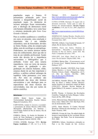 99
populações negra e branca. O
pensamento produzido pelo livro
mascara a desqualificação social da
população negra. As denúncias de
racismo antinegro ficam minimizados,
pois a ideologia da democracia racial
está bastante difundida e teve como base
a estrutura produzida pelo livro Casa
Grande e Senzala.
Para os moldes acadêmicos e científicos
em curso no presente, uma conclusão é
importante: não é um trabalho
sistemático, nem de historiador, devidos
às fontes fluidas, soltas de comprovação
dúbia, nem de sociólogo ou antropólogo.
Poderíamos, em termos técnicos destas
áreas do conhecimento, dizer que não se
trata de um trabalho profissional. Sendo
assim não deveria ter a importância
universitária e bibliográfica que é
atribuído. Como tem uma notaria
importância, visto ser texto da maioria
dos cursos de graduação e pós-
graduação em ciências humanas, então,
estamos diante de um fato importante e
político, a política cultural antinegra da
república velha permanece viva entre
nós. Por mito no cotidiano não
especializado das áreas não técnicas
universitárias e por ideologia para os
especialistas das áreas técnicas das
universidades, mas não por razões de
mérito cientifico.
Referências
ANJOS, Rafael Sanzio Araújo dos.
Territorialidade Quilombola. Brasília: Editora:
Mapas & Consultoria. 2011.
CARVALHAL, Lázara A. Loucura e sociedade:
o pensamento de Juliano Moreira (1903-1930).
Monografia (Bacharelado em História) –
Universidade Federal do Rio de Janeiro, Rio de
Janeiro. 1997.
CORREA, Mariza. As ilusões de liberdade: A
escola de Nina Rodrigues e antropologia no
Brasil. Bragança Paulista: EDUSF, 1998.
CUNHA JUNIOR, Henrique. NTU. Revista
Espaço Acadêmico, nº 108, vol. 9, p. 81-92.
Maringá, 2010, disponível em
http://www.periodicos.uem.br/ojs/index.php/Esp
acoAcademico/article/view/9385/5601
CUNHA JUNIOR, Henrique. Os negros não se
deixaram escravizar. Temas para as aulas de
história dos afrodescendentes. Revista Espaço
Acadêmico, nº 69, ano VI, Fev. 2007, disponível
em
http://www.espacoacademico.com.br/069/69cun
hajr.htm
DOMÍNGUEZ, Esteban Morales. Desafíos de la
problemática racial en Cuba. Havana: Fundación
Fernando Ortiz. 2007.
FREYRE, Gilberto. Casa Grande & Senzala. 41ª
edição, Rio de Janeiro, Record, 2000.
GOMES, Flavio dos Santos. Histórias de
Quilombolas – Mocambos e Comunidades de
Senzalas no Rio de Janeiro, século XIX. São
Paulo: Companhia da Letras. 1993.
GOULART, José Alípio. Brasil do boi e do
couro. Rio de Janeiro: Edições GRD, 1966.
GUERRA, Marino Diaz. El pensiamento social
de Georges Sorel. Madrid, Instituto de Estudios
Políticos. 1977.
JACOBINA, Ronaldo / GELMAN, Ester Ainda.
Juliano Moreira e a Gazeta Medica da Bahia.
História, Ciência e Saúde – Manguinhos, vol.15,
n.4, Rio de Janeiro, Oct./Dec. 2008.
http://dx.doi.org/10.1590/S0104-
59702008000400011
JACOBINA, Ronaldo Ribeiro. De Santo (São
João de Deus) a médico (Juliano Moreira):
analise histórica do manicômio estatal da Bahia
(1930-1937). Salvador: Revista Bahiana de
Saúde Pública.V.30, numero 1, jan-jun, 2-6.p.24-
32.
KUHN, Thomas. A Estrutura das Revoluções
Científica. Tradução de Carlos Marques. Lisboa:
Guerra & Paz, 2009, 288 pp.
LEAL, Maria da Graça. Manoel Querino entre as
letras e lutas - Bahia 1851-1923. São Paulo: PUC
tese de doutoramento, 2004.
LEITE, Dante Moreira. O Caráter Nacional
Brasileiro. História de uma ideologia. 2a. ed. São
Paulo: Pioneira, 1969.
MORAIS, Viviane de Lima. Da subjetividade do
homem à materialidade do boi: recriando Áfricas
na diáspora. São Paulo: Tese de doutoramento.
PUC, 2009.
MOREIRA, Juliano. Assistência a alienados no
Pará e no Rio Grande do Sul. Archivos
 