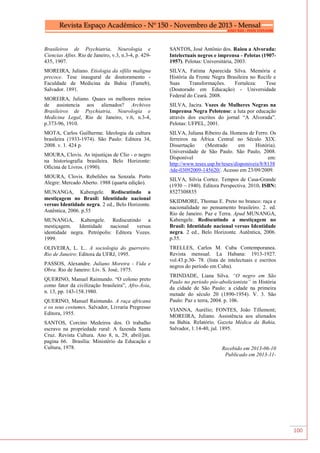 100
Brasileiros de Psychiatria, Neurologia e
Ciencias Afins. Rio de Janeiro, v.3, n.3-4, p. 429-
435, 1907.
MOREIRA, Juliano. Etiologia da sífilis maligna
precoce. Tese inaugural de doutoramento -
Faculdade de Medicina da Bahia (Fameb),
Salvador. 1891.
MOREIRA, Juliano. Quaes os melhores meios
de assistencia aos alienados? Archivos
Brasileiros de Psychiatria, Neurologia e
Medicina Legal, Rio de Janeiro, v.6, n.3-4,
p.373-96, 1910.
MOTA, Carlos Guilherme. Ideologia da cultura
brasileira (1933-1974). São Paulo: Editora 34,
2008. v. 1. 424 p.
MOURA, Clovis. As injustiças de Clio - o negro
na historiografia brasileira. Belo Horizonte:
Oficina de Livros. (1990).
MOURA, Clovis. Rebeliões na Senzala. Porto
Alegre: Mercado Aberto. 1988 (quarta edição).
MUNANGA, Kabengele. Rediscutindo a
mestiçagem no Brasil: Identidade nacional
versus Identidade negra. 2 ed., Belo Horizonte.
Autêntica, 2006. p.55
MUNANGA, Kabengele. Rediscutindo a
mestiçagem. Identidade nacional versus
identidade negra. Petrópolis: Editora Vozes.
1999.
OLIVEIRA, L. L.. A sociologia do guerreiro.
Rio de Janeiro: Editora da UFRJ, 1995.
PASSOS, Alexandre. Juliano Moreira - Vida e
Obra. Rio de Janeiro: Liv. S. José, 1975.
QUERINO, Manuel Raimundo. “O colono preto
como fator da civilização brasileira”, Afro-Ásia,
n. 13, pp. 143-158.1980.
QUERINO, Manuel Raimundo. A raça africana
e os seus costumes. Salvador, Livraria Pregresso
Editora, 1955.
SANTOS, Corcino Medeiros dos. O trabalho
escravo na propriedade rural: A fazenda Santa
Cruz. Revista Cultura. Ano 8, n, 29, abril/jun.
pagina 66. Brasília: Ministério da Educação e
Cultura, 1978.
SANTOS, José Antônio dos. Raiou a Alvorada:
Intelectuais negros e imprensa - Pelotas (1907-
1957). Pelotas: Universitária, 2003.
SILVA, Fatima Aparecida Silva. Memória e
História da Frente Negra Brasileira no Recife e
Suas Transformações. Fortaleza: Tese
(Doutorado em Educação) - Universidade
Federal do Ceará. 2008.
SILVA, Jacira. Vozes de Mulheres Negras na
Imprensa Negra Pelotense: a luta por educação
através dos escritos do jornal “A Alvorada”.
Pelotas: UFPEL, 2001.
SILVA, Juliana Ribeiro da. Homens de Ferro. Os
ferreiros na África Central no Século XIX.
Dissertação (Mestrado em História).
Universidade de São Paulo. São Paulo, 2008.
Disponível em:
http://www.teses.usp.br/teses/disponiveis/8/8138
/tde-03092009-145620/. Acesso em 23/09/2009.
SILVA, Silvia Cortez. Tempos de Casa-Grande
(1930 – 1940). Editora Perspectiva. 2010. ISBN:
8527308835
SKIDMORE, Thomas E. Preto no branco: raça e
nacionalidade no pensamento brasileiro. 2. ed.
Rio de Janeiro. Paz e Terra. Apud MUNANGA,
Kabengele. Rediscutindo a mestiçagem no
Brasil: Identidade nacional versus Identidade
negra. 2 ed., Belo Horizonte. Autêntica, 2006.
p.55.
TRELLES, Carlos M. Cuba Contemporanea.
Revista mensual. La Habana: 1913-1927.
vol.43.p.30- 78. (lista de intelectuais e escritos
negros do período em Cuba).
TRINDADE, Liana Silva. “O negro em São
Paulo no período pós-abolicionista” in História
da cidade de São Paulo: a cidade na primeira
metade do século 20 (1890-1954). V. 3. São
Paulo: Paz e terra, 2004. p. 106.
VIANNA, Aurélio; FONTES, João Tillemont;
MOREIRA, Juliano. Assistência aos alienados
na Bahia. Relatório. Gazeta Médica da Bahia,
Salvador, 1:14-40, jul. 1895.
Recebido em 2013-06-10
Publicado em 2013-11-
 