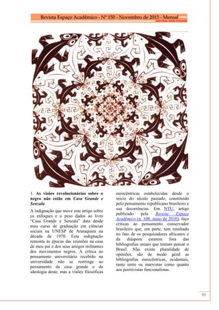 85
1. As visões revolucionárias sobre o
negro não estão em Casa Grande e
Senzala
A indignação que move este artigo sobre
os enfoques e o peso dados ao livro
“Casa Grande e Senzala” data desde
meu curso de graduação em ciências
sociais na UNESP de Araraquara na
década de 1970. Esta indignação
remonta às épocas das reuniões na casa
de meu pai e dos seus amigos militantes
dos movimentos negros. A crítica ao
pensamento universitário recebido na
universidade não se restringe ao
pensamento da casa grande e da
ideologia deste, mas a visões filosóficas
eurocêntricas estabelecidas desde o
inicio do século passado, constituído
pelo pensamento republicano brasileiro e
sua decorrências. Em NTU, artigo
publicado pela Revista Espaço
Acadêmico (n. 108, maio de 2010), faço
criticas ao pensamento conservador
brasileiro que, em parte, tem resultado
no fato de os pesquisadores africanos e
da diáspora estarem fora das
bibliografias usuais que tentam pensar o
Brasil. Não existe pluralidade de
opiniões, são de modo geral as
bibliografias eurocêntricas, ocidentais,
tanto entre os marxistas como quanto
aos positivistas funcionalistas.
 