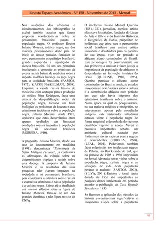 86
Nas ausências dos africanos e
afrodescendentes das bibliografias se
exclui também aqueles que fazem
propostas revolucionárias sobre o
pensamento brasileiro quanto à
população negra. O professor Doutor
Juliano Moreira, médico negro, um dos
maiores pesquisadores deste país do
inicio do século passado, fundador do
novo pensamento psiquiátrico brasileiro,
grande esquecido e injustiçado da
ciência brasileira, foi um dos primeiros
intelectuais a contestar as premissas da
escola racista baiana de medicina sobre a
suposta maléfica herança da raça negra
para a sociedade brasileira (PASSOS,
1975), (JACOBINA/GELMAN, 2008).
Enquanto a escola racista baiana de
medicina, com destaque para a produção
do médico Nina Rodrigues, fazia uma
ciência de desqualificação social da
população negra, tornado um fator
biológico os problemas de loucura e atos
criminosos incidentes sobre a população
negra, Juliano Moreira, desde 1910,
declarava que estas decorrências eram
apenas resultados das limitadas
condições sociais impostas à população
negra na sociedade brasileira
(MOREIRA, 1910).
A propósito, Juliano Moreira, desde sua
tese de doutoramento em medicina
(1891), denominada “Etimologia da
Sífilis Maligna Precoce”, já contestava
as afirmações da ciência sobre os
determinismos tropicas e raciais sobre
esta doença. A proposta de Juliano
Moreira e os resultados das suas
pesquisas não tiveram impactos na
sociedade e no pensamento brasileiro,
pois condenava a estrutura social racista
e escravista criminosa e não a população
e a cultura negra. Existe até a atualidade
um imenso silêncio sobre a figura de
Juliano Moreira, trata-se de um dos
grandes cientistas e não figura no site do
CNPq.
O intelectual baiano Manoel Querino
(1851-1923), jornalista, escritor, artista
plástico e historiador, fundador do Liceu
de Arte e Oficio e do Instituto Histórico
e Geográfico da Bahia, propositor de
polêmicas que criou para o pensamento
social brasileiro uma analise critica
inovadora e desafiadora para os padrões
de sua época, visto ter pensado o
africano como colonizador do Brasil.
Este personagem foi possivelmente um
dos primeiros a analisar e fazer justiça à
importância da população de africanos e
descendentes na formação histórica do
Brasil (QUERINO, 1980, 1955).
Querino pensava o africano como
colonizador do Brasil e produziu estudos
inovadores e desafiadores sobre a cultura
e a contribuição africana num período
em que não havia interesse dos
estudiosos brasileiros sobre o assunto.
Numa época na qual os pesquisadores,
na sua maioria médicos e etnógrafos, se
interessavam apenas pela população
indígena, este historiador introduziu
estudos sobre a população negra de
forma magistral e despoluída do racismo
científico vigente à época. Viveu e
produziu importantes debates em
ambiente cultural pautado por
fortíssimas teorias racistas contra negros
e descendentes (CORREA, 1998),
(LEAL, 2004). Poderíamos também
fazer referências aos intelectuais negros
de Pelotas, no Rio Grande do Sul, que
no período de 1905 a 1930 imprimiam
no Jornal Alvorada novas visões sobre a
população negra, cultura negra e as
situações de vida desta população
perante o racismo (SANTOS, 2003),
(SILVA, 2001). Embora o jornal tenha
durado até 1957 são importantes as
posições destes intelectuais em período
anterior a publicação de Casa Grande
Senzala em 1933.
Se fizermos a aplicação dos métodos da
história encontraremos significativas e
inovadoras visões sobre a população
 