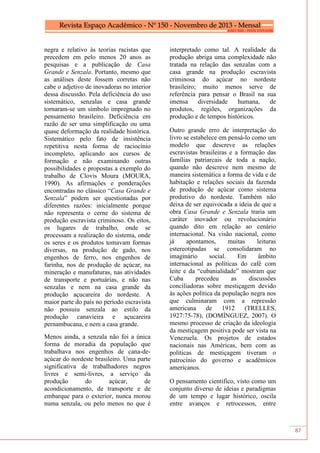 87
negra e relativo às teorias racistas que
precedem em pelo menos 20 anos as
pesquisas e a publicação de Casa
Grande e Senzala. Portanto, mesmo que
as análises deste fossem corretas não
cabe o adjetivo de inovadoras no interior
dessa discussão. Pela deficiência do uso
sistemático, senzalas e casa grande
tornaram-se um símbolo impregnado no
pensamento brasileiro. Deficiência em
razão de ser uma simplificação ou uma
quase deformação da realidade histórica.
Sistemático pelo fato de insistência
repetitiva nesta forma de raciocínio
incompleto, aplicando aos cursos de
formação e não examinando outras
possibilidades e propostas a exemplo do
trabalho de Clovis Moura (MOURA,
1990). As afirmações e ponderações
encontradas no clássico “Casa Grande e
Senzala” podem ser questionadas por
diferentes razões: inicialmente porque
não representa o cerne do sistema de
produção escravista criminoso. Os eitos,
os lugares de trabalho, onde se
processam a realização do sistema, onde
os seres e os produtos tomavam formas
diversas, na produção de gado, nos
engenhos de ferro, nos engenhos de
farinha, nos de produção de açúcar, na
mineração e manufaturas, nas atividades
de transporte e portuárias, e não nas
senzalas e nem na casa grande da
produção açucareira do nordeste. A
maior parte do país no período escravista
não possuiu senzala ao estilo da
produção canavieira e açucareira
pernambucana, e nem a casa grande.
Menos ainda, a senzala não foi a única
forma de moradia da população que
trabalhava nos engenhos de cana-de-
açúcar do nordeste brasileiro. Uma parte
significativa de trabalhadores negros
livres e semi-livres, a serviço da
produção do açúcar, de
acondicionamento, de transporte e de
embarque para o exterior, nunca morou
numa senzala, ou pelo menos no que é
interpretado como tal. A realidade da
produção abriga uma complexidade não
tratada na relação das senzalas com a
casa grande na produção escravista
criminosa do açúcar no nordeste
brasileiro; muito menos serve de
referência para pensar o Brasil na sua
imensa diversidade humana, de
produtos, regiões, organizações da
produção e de tempos históricos.
Outro grande erro de interpretação do
livro se estabelece em pensá-lo como um
modelo que descreve as relações
escravistas brasileiras e a formação das
famílias patriarcais de toda a nação,
quando não descreve nem mesmo de
maneira sistemática a forma de vida e de
habitação e relações sociais da fazenda
de produção de açúcar como sistema
produtivo do nordeste. Também não
deixa de ser equivocada a ideia de que a
obra Casa Grande e Senzala traria um
caráter inovador ou revolucionário
quando dito em relação ao cenário
internacional. Na visão nacional, como
já apontamos, muitas leituras
estereotipadas se consolidaram no
imaginário social. Em âmbito
internacional as políticas do café com
leite e da “cubanialidade” mostram que
Cuba precedeu as discussões
conciliadoras sobre mestiçagem devido
às ações política da população negra nos
que culminaram com a repressão
americana de 1912 (TRELLES,
1927:75-78), (DOMÍNGUEZ, 2007). O
mesmo processo de criação da ideologia
da mestiçagem positiva pode ser vista na
Venezuela. Os projetos de estados
nacionais nas Américas, bem com as
políticas de mestiçagem tiveram o
patrocínio do governo e acadêmicos
americanos.
O pensamento cientifico, visto como um
conjunto diverso de ideias e paradigmas
de um tempo e lugar histórico, oscila
entre avanços e retrocessos, entre
 