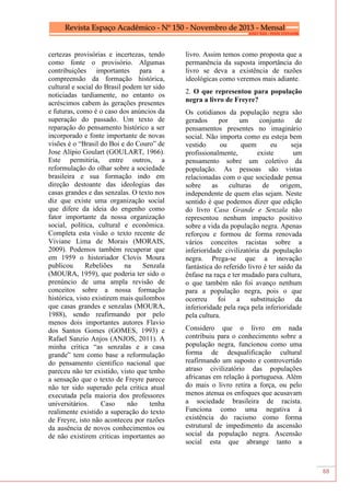 88
certezas provisórias e incertezas, tendo
como fonte o provisório. Algumas
contribuições importantes para a
compreensão da formação histórica,
cultural e social do Brasil podem ter sido
noticiadas tardiamente, no entanto os
acréscimos cabem às gerações presentes
e futuras, como é o caso dos anúncios da
superação do passado. Um texto de
reparação do pensamento histórico a ser
incorporado e fonte importante de novas
visões é o “Brasil do Boi e do Couro” de
Jose Alípio Goulart (GOULART, 1966).
Este permitiria, entre outros, a
reformulação do olhar sobre a sociedade
brasileira e sua formação indo em
direção destoante das ideologias das
casas grandes e das senzalas. O texto nos
diz que existe uma organização social
que difere da ideia do engenho como
fator importante da nossa organização
social, política, cultural e econômica.
Completa esta visão o texto recente de
Viviane Lima de Morais (MORAIS,
2009). Podemos também recuperar que
em 1959 o historiador Clovis Moura
publicou Rebeliões na Senzala
(MOURA, 1959), que poderia ter sido o
prenúncio de uma ampla revisão de
conceitos sobre a nossa formação
histórica, visto existirem mais quilombos
que casas grandes e senzalas (MOURA,
1988), sendo reafirmando por pelo
menos dois importantes autores Flavio
dos Santos Gomes (GOMES, 1993) e
Rafael Sanzio Anjos (ANJOS, 2011). A
minha critica “as senzalas e a casa
grande” tem como base a reformulação
do pensamento cientifico nacional que
pareceu não ter existido, visto que tenho
a sensação que o texto de Freyre parece
não ter sido superado pela critica atual
executada pela maioria dos professores
universitários. Caso não tenha
realimente existido a superação do texto
de Freyre, isto não aconteceu por razões
da ausência de novos conhecimentos ou
de não existirem criticas importantes ao
livro. Assim temos como proposta que a
permanência da suposta importância do
livro se deva a existência de razões
ideológicas como veremos mais adiante.
2. O que representou para população
negra a livro de Freyre?
Os cotidianos da população negra são
gerados por um conjunto de
pensamentos presentes no imaginário
social. Não importa como eu esteja bem
vestido ou quem eu seja
profissionalmente, existe um
pensamento sobre um coletivo da
população. As pessoas são vistas
relacionadas com o que sociedade pensa
sobre as culturas de origem,
independente de quem elas sejam. Neste
sentido é que podemos dizer que edição
do livro Casa Grande e Senzala não
representou nenhum impacto positivo
sobre a vida da população negra. Apenas
reforçou e formou de forma renovada
vários conceitos racistas sobre a
inferioridade civilizatória da população
negra. Prega-se que a inovação
fantástica do referido livro é ter saído da
ênfase na raça e ter mudado para cultura,
o que também não foi avanço nenhum
para a população negra, pois o que
ocorreu foi a substituição da
inferioridade pela raça pela inferioridade
pela cultura.
Considero que o livro em nada
contribuiu para o conhecimento sobre a
população negra, funcionou como uma
forma de desqualificação cultural
reafirmando um suposto e controvertido
atraso civilizatório das populações
africanas em relação à portuguesa. Além
do mais o livro retira a força, ou pelo
menos atenua os enfoques que acusavam
a sociedade brasileira de racista.
Funciona como uma negativa à
existência do racismo como forma
estrutural de impedimento da ascensão
social da população negra. Ascensão
social esta que abrange tanto a
 