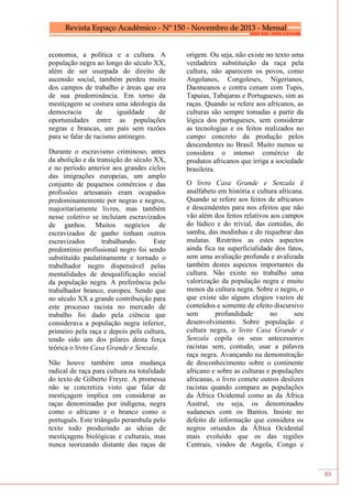 89
economia, a política e a cultura. A
população negra ao longo do século XX,
além de ser usurpada do direito de
ascensão social, também perdeu muito
dos campos de trabalho e áreas que era
de sua predominância. Em torno da
mestiçagem se costura uma ideologia da
democracia de igualdade de
oportunidades entre as populações
negras e brancas, um país sem razões
para se falar de racismo antinegro.
Durante o escravismo criminoso, antes
da abolição e da transição do século XX,
e no período anterior aos grandes ciclos
das imigrações europeias, um amplo
conjunto de pequenos comércios e das
profissões artesanais eram ocupados
predominantemente por negras e negros,
majoritariamente livres, mas também
nesse coletivo se incluíam escravizados
de ganhos. Muitos negócios de
escravizados de ganho tinham outros
escravizados trabalhando. Este
predomínio profissional negro foi sendo
substituído paulatinamente e tornado o
trabalhador negro dispensável pelas
mentalidades de desqualificação social
da população negra. A preferência pelo
trabalhador branco, europeu. Sendo que
no século XX a grande contribuição para
este processo racista no mercado de
trabalho foi dado pela ciência que
considerava a população negra inferior,
primeiro pela raça e depois pela cultura,
tendo sido um dos pilares desta força
teórica o livro Casa Grande e Senzala.
Não houve também uma mudança
radical de raça para cultura na totalidade
do texto de Gilberto Freyre. A promessa
não se concretiza visto que falar de
mestiçagem implica em considerar as
raças denominadas por indígena, negra
como o africano e o branco como o
português. Este triângulo perambula pelo
texto todo produzindo as ideias de
mestiçagens biológicas e culturais, mas
nunca teorizando distante das raças de
origem. Ou seja, não existe no texto uma
verdadeira substituição da raça pela
cultura, não aparecem os povos, como
Angolanos, Congoleses, Nigerianos,
Daomeanos e contra cenam com Tupis,
Tapuias, Tabajaras e Portugueses, sim as
raças. Quando se refere aos africanos, as
culturas são sempre tomadas a partir da
lógica dos portugueses, sem considerar
as tecnologias e os feitos realizados no
campo concreto da produção pelos
descendentes no Brasil. Muito menos se
considera o intenso comércio de
produtos africanos que irriga a sociedade
brasileira.
O livro Casa Grande e Senzala é
analfabeto em história e cultura africana.
Quando se refere aos feitos de africanos
e descendentes para nos efeitos que não
vão além dos feitos relativos aos campos
do lúdico e do trivial, das comidas, do
samba, das modinhas e do requebrar das
mulatas. Restritos as estes aspectos
ainda fica na superficialidade dos fatos,
sem uma avaliação profunda e avalizada
também destes aspectos importantes da
cultura. Não existe no trabalho uma
valorização da população negra e muito
menos da cultura negra. Sobre o negro, o
que existe são alguns elogios vazios de
conteúdos e somente de efeito discursivo
sem profundidade no seu
desenvolvimento. Sobre população e
cultura negra, o livro Casa Grande e
Senzala copila os seus antecessores
racistas sem, contudo, usar a palavra
raça negra. Avançando na demonstração
de desconhecimento sobre o continente
africano e sobre as culturas e populações
africanas, o livro comete outros deslizes
racistas quando compara as populações
da África Ocidental como as da África
Austral, ou seja, os denominados
sudaneses com os Bantos. Insiste no
defeito de informação que considera os
negros oriundos da África Ocidental
mais evoluído que os das regiões
Centrais, vindos de Angola, Congo e
 