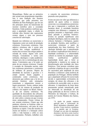90
Moçambique. Deduz que os primeiros
não seriam nem propriamente negróides.
Isto é uma tradução dos mesmos
equívocos que estão presentes nos
trabalhos de Nina Rodrigues, que foi um
dos principais atores da transmissão do
racismo cientifico para a sociedade
brasileira. Então podemos reafirmar que,
para a população negra, a edição da
referida obra literária não representou
avanço algum e nem um processo
concreto de valorização.
Quando nos referimos ao escravismo o
imputamos como um modo de produção
criminoso. Escravismo criminoso. Este
adjetivo criminoso não é aceito pela
maioria dos colegas acadêmicos e
muitos dos revisores dos artigos pedem a
retirada do termo, alguns com certa
irritação. Consideram o termo com
militante, ideológico e nada acadêmico.
Alegam ser a lei e a terminologia de uma
época. Contestamos que a lei pode ser
parte de um sistema criminoso. Usando
o exemplo da Alemanha nazista, onde
leis criminosas permitiram o extermínio
de milhares de pessoas. Depois da
derrubada do nazismo o governo e o
estado nazista foram julgados e
condenados como criminosos. Isto
demonstra que embora seja a lei de um
período histórico cabe retratações
conceituais e julgamentos morais e
legais posteriores. Assim, embora tenha
sido a lei do sistema de produção da
colônia e do império no Brasil, tratava-
se de um sistema criminoso. Na
qualidade de descendente dos africanos
escravizados, necessito deste julgamento
de valor sobre o sistema em que viveram
meus antepassados. Foram vitimas de
um sistema criminoso. Clamo que não
podemos silenciar as histórias sobre os
grandes holocaustos, sob pena de estes
poderem se repetir. Uma das missões do
ensino de história é a formação critica
sobre a vida humana e sobre os seus
condicionantes. Portanto, trabalhar com
o conceito de escravismo criminoso
preenche estes propósitos.
Existe um juízo de valor que diferencia a
opinião de quem sofreu o sistema
escravista e as conseqüências posteriores
dos que o impuseram e usufruem das
heranças deste. A sociedade brasileira
comporta esta diferença e cumprem às
gerações presentes a negociação critica
deste passado e presente histórico.
Existiu no período republicano uma
produção ideológica, tanto no campo das
ciências humanas e biológicas, quanto
na produção literária, para justificar o
escravismo criminoso a partir da
naturalização dos fatos históricos. Tal
ideologia defendia que a naturalização
do sistema é explicada por dois fatores: a
fatalidade econômica e a inferioridade
cultural ou mental da população negra.
Ambas justificativas ganham
legitimidade desde que o leitor se
predisponha a manter-se no campo da
desinformação pela realidade dos fatos
históricos. Esta postura corrobora para
confirmar a hipótese de que a escravidão
foi necessária pela amplitude da terra
brasileira a colonizar e pela ausência de
população em Portugal. Afirma também
que a população africana foi escravizada
devido à superioridade civilizatória do
europeu, do atraso dos africanos e da
existência de escravidão entre os povos
africanos. A importância da força deste
pensamento pseudo naturalizado pode
ser observada na introdução de um
artigo publicado na Revista Cultura do
Ministério da Educação e Cultura, de
autoria de Corcino Medeiro dos Santos,
em 1978:
“A opção da grande empresa
agrícola para a colonização do
Brasil demandava abundante mão-
de-obra. Como resolver o problema
foi a questão que se levantou.
Portugal era um país de população
diminuta e não havia como resolver
a imigração de europeus para atuar
 